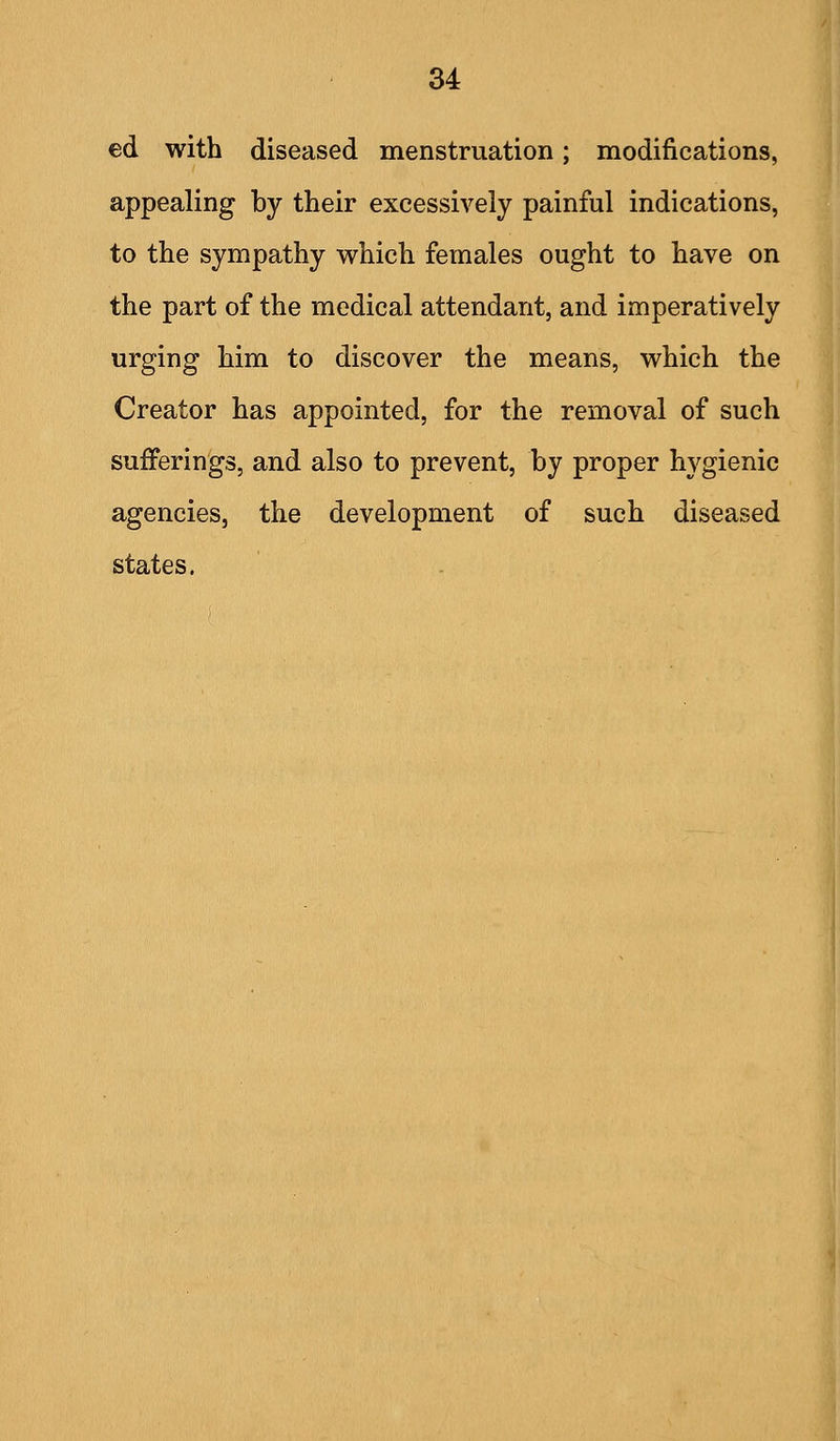 ed with diseased menstruation; modifications, appealing by their excessively painful indications, to the sympathy which females ought to have on the part of the medical attendant, and imperatively urging him to discover the means, which the Creator has appointed, for the removal of such sufferings, and also to prevent, by proper hygienic agencies, the development of such diseased states.