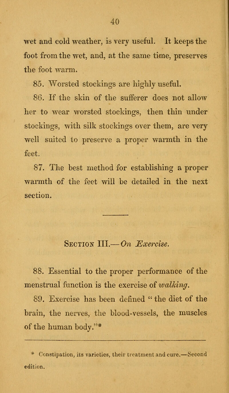 wet and cold weather, is very useful. It keeps the foot from the wet, and, at the same time, preserves the foot warm. 85. Worsted stockings are highly useful. 86. If the skin of the sufferer does not allow her to wear worsted stockings, then thin under stockings, with silk stockings over them, are very well suited to preserve a proper warmth in the feet. 87. The best method for establishing a proper warmth of the feet will be detailed in the next section. Section III.— On Exercise. 88. Essential to the proper performance of the menstrual function is the exercise of walking. 89. Exercise has been defined  the diet of the brain, the nerves, the blood-vessels, the muscles of the human body.* * Constipation, its varieties, their treatment and cure.—Second edition.