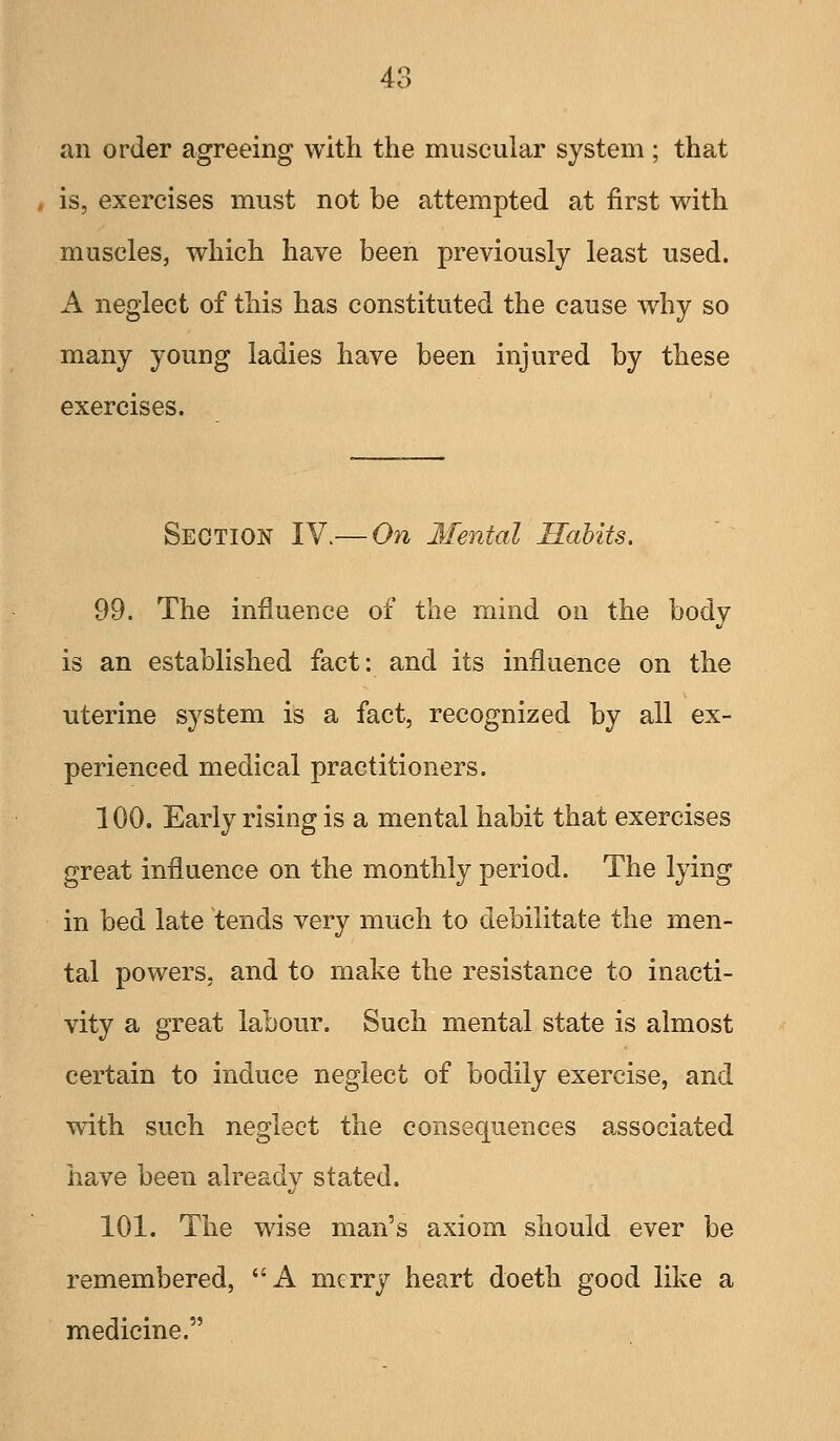 an order agreeing with the muscular system ; that , is, exercises must not be attempted at first with muscles, which have been previously least used. A neglect of this has constituted the cause why so many young ladies have been injured by these exercises. Section IY.— On Mental Habits. 99. The influence of the mind on the body is an established fact: and its influence on the uterine system is a fact, recognized by all ex- perienced medical practitioners. 100. Early rising is a mental habit that exercises great influence on the monthly period. The lying in bed late tends very much to debilitate the men- tal powers, and to make the resistance to inacti- vity a great labour. Such mental state is almost certain to induce neglect of bodily exercise, and with such neglect the consequences associated have been already stated. 101. The wise man's axiom should ever be remembered, A merry heart doeth good like a medicine.