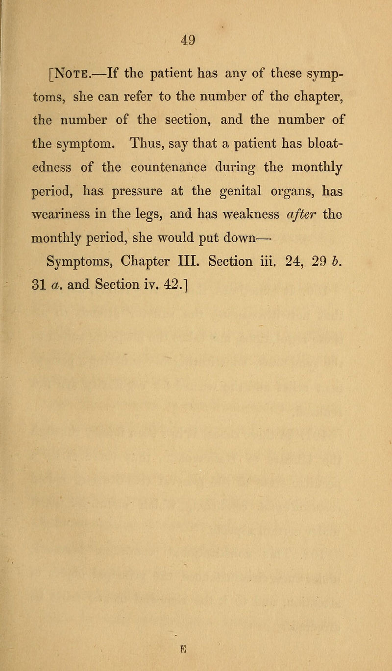 [Note.—If the patient has any of these symp- toms, she can refer to the number of the chapter, the number of the section, and the number of the symptom. Thus, say that a patient has bloat- edness of the countenance during the monthly- period, has pressure at the genital organs, has weariness in the legs, and has weakness after the monthly period, she would put down— Symptoms, Chapter III. Section iii. 24, 29 h. 31 a. and Section iv. 42.]