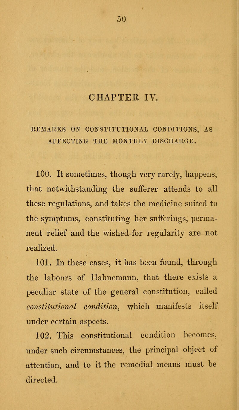 CHAPTER IV. REMARKS ON CONSTITUTIOJiTAL COI^DITIONS, AS AFFECTING THE MONTHLY DISCHARGE. 100. It sometimes, though very rarely, happens, that notwithstanding the sufferer attends to all these regulations, and takes the medicine suited to the symptoms, constituting her sufferings, perma- nent relief and the wished-for regularity are not realized. 101. In these cases, it has been found, through the labours of Hahnemann, that there exists a peculiar state of the general constitution, called constitutional condition, which manifests itself under certain aspects. 102. This constitutional condition becomes, under such circumstances, the principal object of attention, and to it the remedial means must be directed.