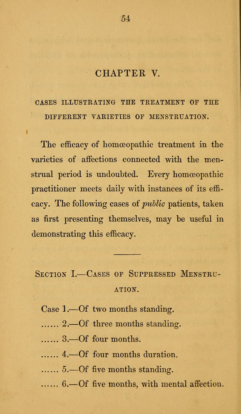 CHAPTER V. CASES ILLUSTRATING THE TREATMENT OF THE DIFFERENT VARIETIES OF MENSTRUATION. i The efficacy of homceopathic treatment in the varieties of affections connected with the men- strual period is undoubted. Every homoeopathic practitioner meets daily with instances of its effi- cacy. The following cases of public patients, taken as first presenting themselves, may be useful in demonstrating this efficacy. Section I.—Cases of Suppressed Menstru- ation. Case 1 r—Of two months standing. 2.—Of three months standing. 3.—Of four months. ...... 4.—Of four months duration. 5.—Of five months standing. 6.—Of five months, with mental affection.