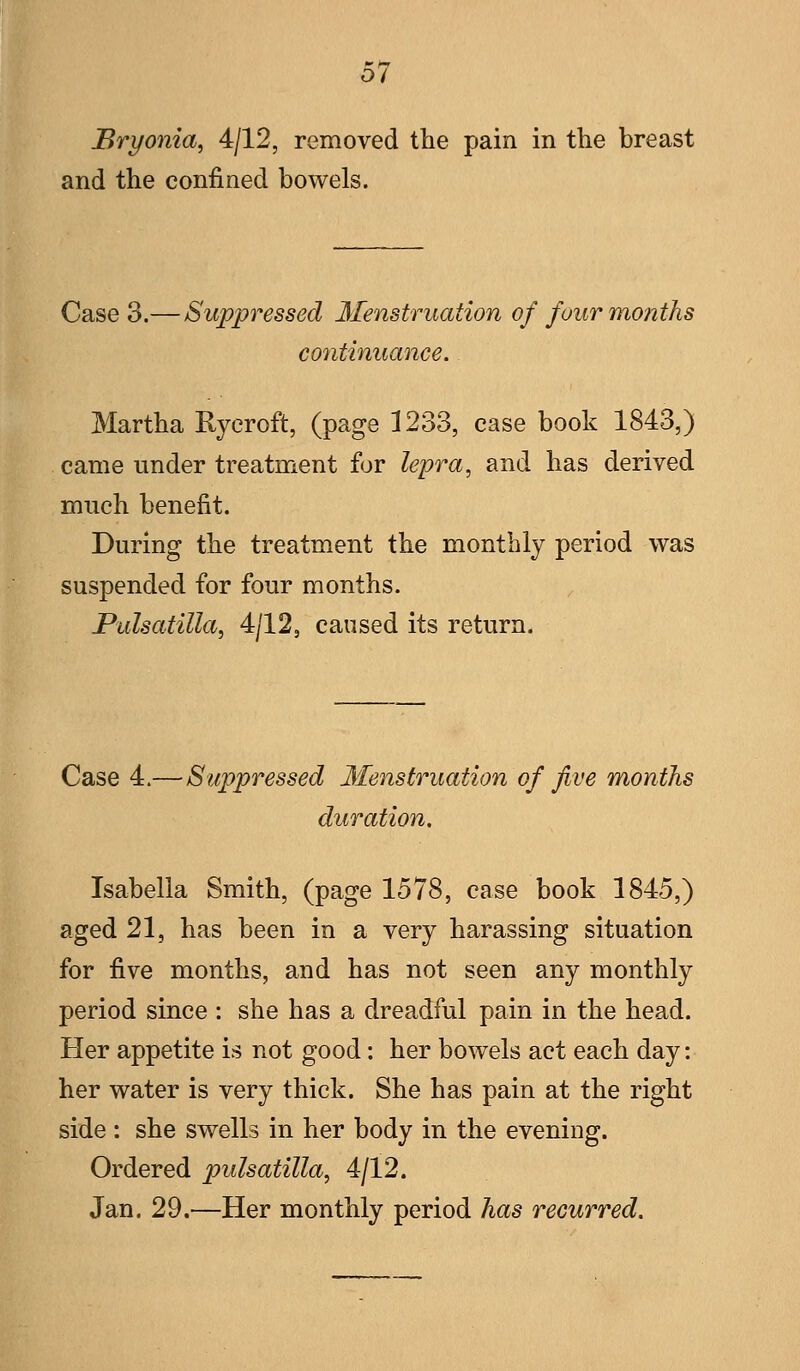 0/ Bryonia, 4/12, removed the pain in the breast and the confined bowels. Case 3.— Suppressed Menstruation of four months continuance. Martha Ryeroft, (page 1233, ease book 1843,) came under treatment for lepra, and has derived much benefit. During the treatment the monthly period was suspended for four months. Pulsatilla, 4/12, caused its return. Case 4.— Suppressed Menstruation of five months duration, Isabella Smith, (page 1578, case book 1845,) aged 21, has been in a very harassing situation for five months, and has not seen any monthly period since : she has a dreadful pain in the head. Her appetite is not good; her bowels act each day: her water is very thick. She has pain at the right side : she swells in her body in the evening. Ordered pulsatilla, 4/12. Jan. 29.—Her monthly period has recurred.