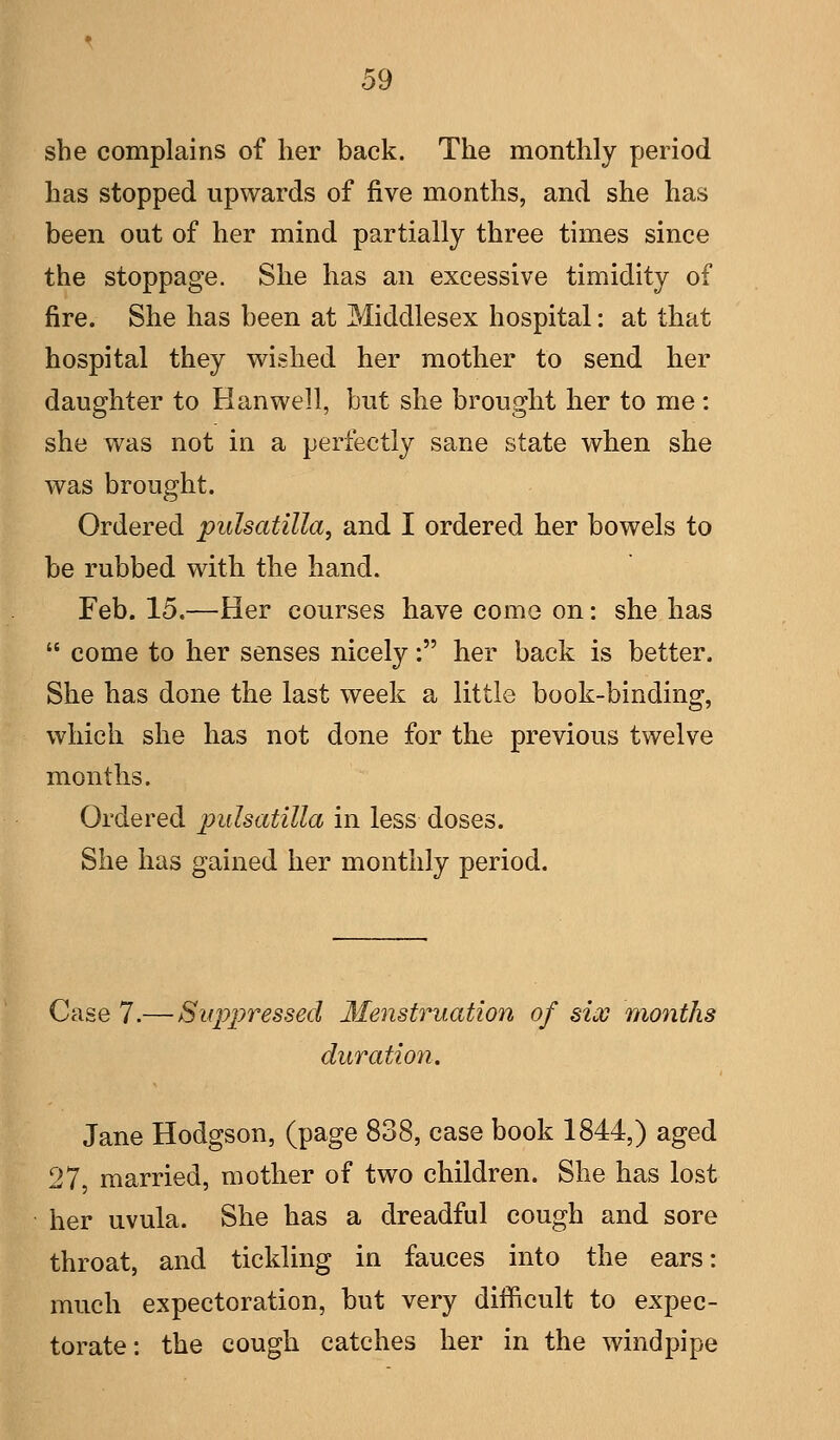 she complains of her back. The monthly period has stopped upwards of five months, and she has been out of her mind partially three times since the stoppage. She has an excessive timidity of fire. She has been at Middlesex hospital: at that hospital they wished her mother to send her daughter to Han well, but she brought her to me : she was not in a perfectly sane state when she was brought. Ordered Pulsatilla, and I ordered her bowels to be rubbed with the hand. Feb. 15.—Her courses have come on: she has  come to her senses nicely: her back is better. She has done the last week a little book-binding, which she has not done for the previous twelve months. Ordered pidsatilla in less doses. She has gained her monthly period. Case 7.— Suppressed Menstruation of six months duration. Jane Hodgson, (page 838, case book 1844,) aged 27, married, mother of two children. She has lost her uvula. She has a dreadful cough and sore throat, and tickling in fauces into the ears: much expectoration, but very difficult to expec- torate: the cough catches her in the windpipe