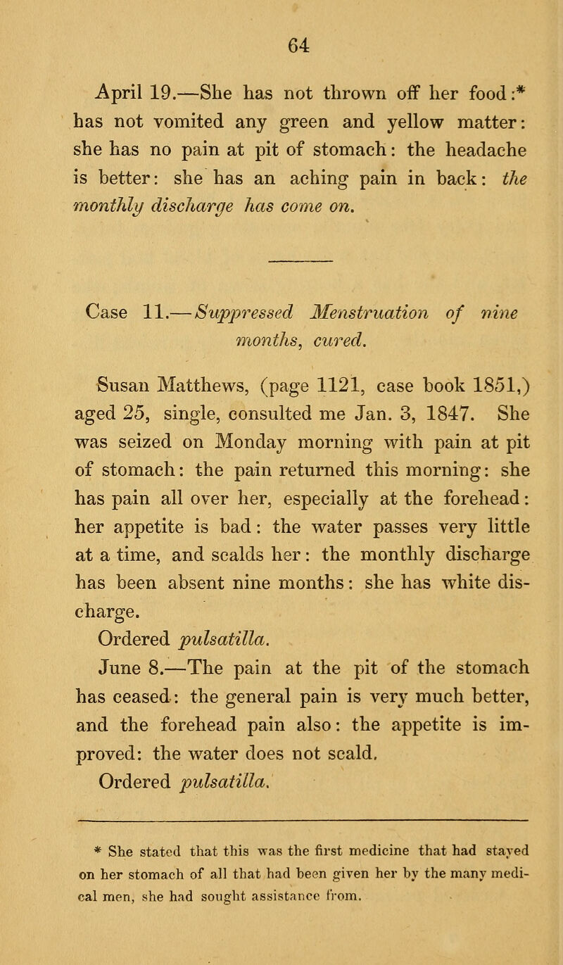 April 19.—She has not thrown off her food :* has not vomited any green and yellow matter: she has no pain at pit of stomach: the headache is better: she has an aching pain in back: the monthly discharge has come on. Case 11.— Suppressed Menstruation of nine months, cured. Susan Matthews, (page 1121, case book 1851,) aged 25, single, consulted me Jan. 3, 1847. She was seized on Monday morning with pain at pit of stomach: the pain returned this morning: she has pain all over her, especially at the forehead: her appetite is bad: the water passes very little at a time, and scalds her: the monthly discharge has been absent nine months: she has white dis- charge. Ordered pulsatilla. June 8.—The pain at the pit of the stomach has ceased: the general pain is very much better, and the forehead pain also: the appetite is im- proved: the water does not scald. Ordered pulsatilla. * She stated that this was the first medicine that had stayed on her stomach of all that had heen given her by the many medi- cal men, she had sought assistance from.