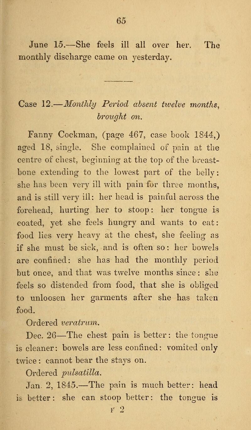 June 15.—She feels ill all over her. The monthly discharge came on yesterday. Case 12,—Monthly Period absent twelve months, brought 07i. Fanny Cockman, (pa^e 467, case book 1844,) aged 18, single. She complained of pain at the centre of chest, beginning at the top of the breast- bone extending to the lowest part of the belly: she has been very ill with pain for three months, and is still very ill: her head is painful across the forehead, hurting her to stoop: her tongue is coated, yet she feels hungry and wants to eat: food lies very heavy at the chest, she feeling as if she must be sick, and is often so: her bowels are confined: she has had the monthly period but once, and that was twelve months since: she feels so distended from food, that she is obliged to unloosen her garments after she has taken food. Ordered veratrum. Dec. 26—The chest pain is better: the tongue is cleaner: bowels are less confined: vomited only twice: cannot bear the stsiys on. Ordered pidsatilla. Jan. 2, 1845.—The pain is much better: head is better: she can stoop better: the tongue is F- 2