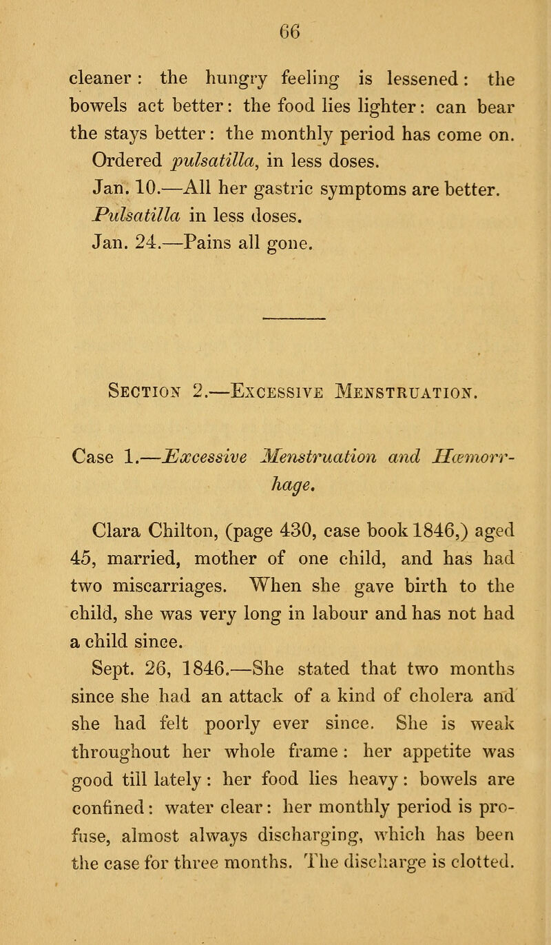 cleaner: the hungry feeling is lessened: the bowels act better: the food lies lighter: can bear the stays better: the monthly period has come on. Ordered Pulsatilla, in less doses. Jan. 10.—All her gastric symptoms are better. Pulsatilla in less doses. Jan. 24.—Pains all gone. Section 2.—Excessive Menstruation. Case 1.—Excessive Menstruation and Hcemorr- hage, Clara Chilton, (page 430, case book 1846,) aged 45, married, mother of one child, and has had two miscarriages. When she gave birth to the child, she was very long in labour and has not had a child since. Sept. 26, 1846.—She stated that two months since she had an attack of a kind of cholera and she had felt poorly ever since. She is weak throughout her whole frame : her appetite was good till lately: her food lies heavy: bowels are confined: water clear: her monthly period is pro- fuse, almost always discharging, which has been the case for three months. The discharge is clotted.