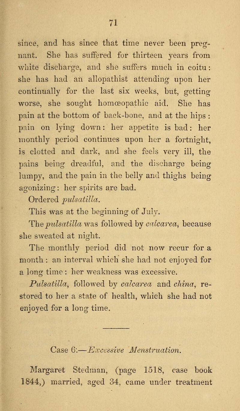 since, and has since that time never been preg- nant. She has suffered for thirteen years from white discharge, and she suffers much in coitu: she has had an allopathist attending upon her continually for the last six weeks, but, getting worse, she sought homoeopathic aid. She has pain at the bottom of back-bone, and at the hips : pain on lying down: her appetite is bad: her monthly period continues upon her a fortnight, is clotted and dark, and she feels very ill, the pains being dreadful, and the discharge being lumpy, and the pain in the belly and thighs being agonizing: her spirits are bad. Ordered imlsatilla. This was at the beginning of July. The Pulsatilla was followed by calcarea, because she sweated at night. The monthly period did not now recur for a month: an interval which she had not enjoyed for a long time: her weakness was excessive. Pulsatilla, followed by calcarea and china, re- stored to her a state of health, which she had not enjoyed for a long time. Case 6.—Excessive Menstruation. Margaret Stedman, (page 1518, case book 1844,) married, aged 34, came under treatment