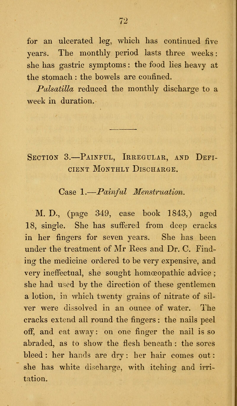 for an ulcerated leg, which has continued five years. The monthly period lasts three weeks: she has gastric symptoms: the food lies heavy at the stomach : the bowels are confined. Palsatilla reduced the monthly discharge to a week in duration. Section 3.—Painful, Irregular, and Defi- cient Monthly Discharge. Case 1.—Painful Menstruation, M. D., (page 349, case book 1843,) aged 18, single. She has suffered from deep cracks in her fingers for seven years. She has been under the treatment of Mr Rees and Dr. C. Find- ing the medicine ordered to be very expensive, and very ineffectual, she sought homoeopathic advice ; she had used by the direction of these gentlemen a lotion, in which twenty grains of nitrate of sil- ver were dissolved in an ounce of water. The cracks extend all round the fingers: the nails peel off, and eat away: on one finger the nail is so abraded, as to show the flesh beneath : the sores bleed : her hands are dry : her hair comes out: she has white discharge, with itching and irri- tation.