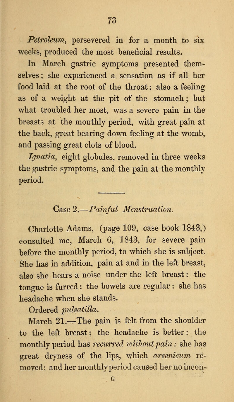 Petroleum, persevered in for a month to six weeks, produced the most beneficial results. In March gastric symptoms presented them- selves ; she experienced a sensation as if all her food laid at the root of the throat: also a feeling as of a weight at the pit of the stomach; but what troubled her most, was a severe pain in the breasts at the monthly period, with great pain at the back, great bearing down feeling at the womb, and passing great clots of blood. Ignatia, eight globules, removed in three weeks the gastric symptoms, and the pain at the monthly period. Case 2.—Painful Menstruation. Charlotte Adams, (page 109, case book 1843,) consulted me, March 6, 1843, for severe pain before the monthly period, to which she is subject. She has in addition, pain at and in the left breast, also she hears a noise under the left breast: the tongue is furred: the bowels are regular : she has headache when she stands. Ordered pulsatilla. March 21.—The pain is felt from the shoulder to the left breast: the headache is better: the monthly period has recurred without pain: she has great dryness of the lips, which arsenicum re- moved: and her monthly period caused her no incon-