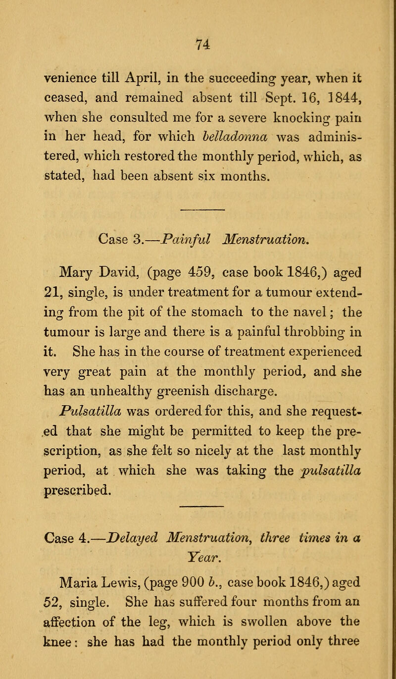 venience till April, in the succeeding year, when it ceased, and remained absent till Sept. 16, 1844, when she consulted me for a severe knocking pain in her head, for which helladonna was adminis- tered, which restored the monthly period, which, as stated, had been absent six months. Case 3.—Painful Menstruation, Mary David, (page 459, case book 1846,) aged 21, single, is under treatment for a tumour extend- ing from the pit of the stomach to the navel; the tumour is large and there is a painful throbbing in it. She has in the course of treatment experienced very great pain at the monthly period, and she has an unhealthy greenish discharge. Pulsatilla was ordered for this, and she request- .ed that she might be permitted to keep the pre- scription, as she felt so nicely at the last monthly period, at which she was taking the Pulsatilla prescribed. Case 4.—Delayed Menstruation, three times in a Year, Maria Lewis, (page 900 h., case book 1846,) aged 52, single. She has suffered four months from an affection of the leg, which is swollen above the knee: she has had the monthly period only three