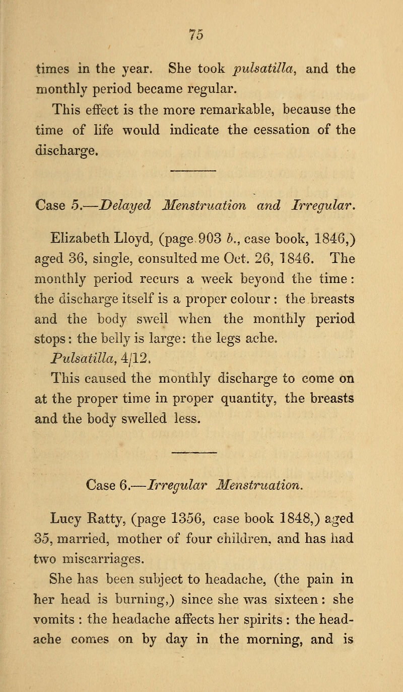 times in the year. She took Pulsatilla, and the monthly period became regular. This effect is the more remarkable, because the time of life would indicate the cessation of the discharge. Case 5.—Delayed Menstruation and Irregular. Elizabeth Lloyd, (page.903 b,, case book, 1846,) aged 36, single, consulted me Oct. 26, 1846. The monthly period recurs a week beyond the time: the discharge itself is a proper colour: the breasts and the body swell when the monthly period stops: the belly is large: the legs ache. Pulsatilla, 4/12, This caused the monthly discharge to come on at the proper time in proper quantity, the breasts and the body swelled less. Case 6.—Irregular Menstruation. Lucy Ratty, (page 1356, case book 1848,) aged 35, married, mother of four children, and has had two miscarriages. She has been subject to headache, (the pain in her head is burning,) since she was sixteen: she vomits : the headache affects her spirits : the head- ache comes on by day in the morning, and is