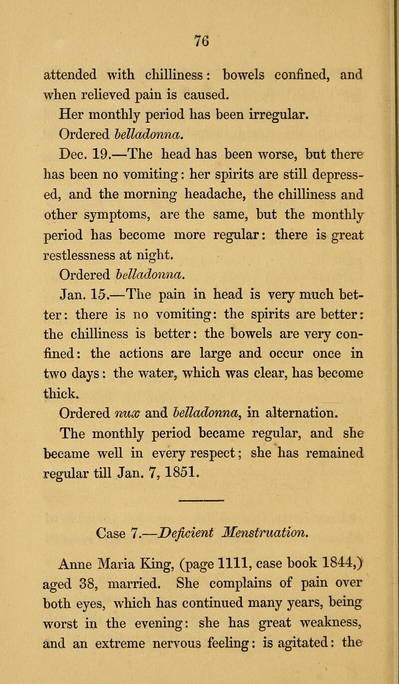 attended with chilliness: bowels confined, and when relieved pain is caused. Her monthly period has been irregular. Ordered belladonna, Dec. 19.—The head has been worse, but there has been no vomiting: her spirits are still depress- ed, and the morning headache, the chilliness and other symptoms, are the same, but the monthly period has become more regular: there is great restlessness at night. Ordered belladonna. Jan. 15.—The pain in head is very much bet- ter : there is no vomiting: the spirits are better: the chilliness is better: the bowels are very con- fined: the actions are large and occur once in two days: the water, which was clear, has become thick. Ordered vmoG and belladonna, in alternation. The monthly period became regular, and she became well in every respect; she has remained regular till Jan. 7,1851. Case 7.—Deficient Menstruation. Anne Maria King, (page 1111, case book 1844,) aged 38, married. She complains of pain over both eyes, which has continued many years, being worst in the evening: she has great weakness, and an extreme nervous feeling: is agitated: the