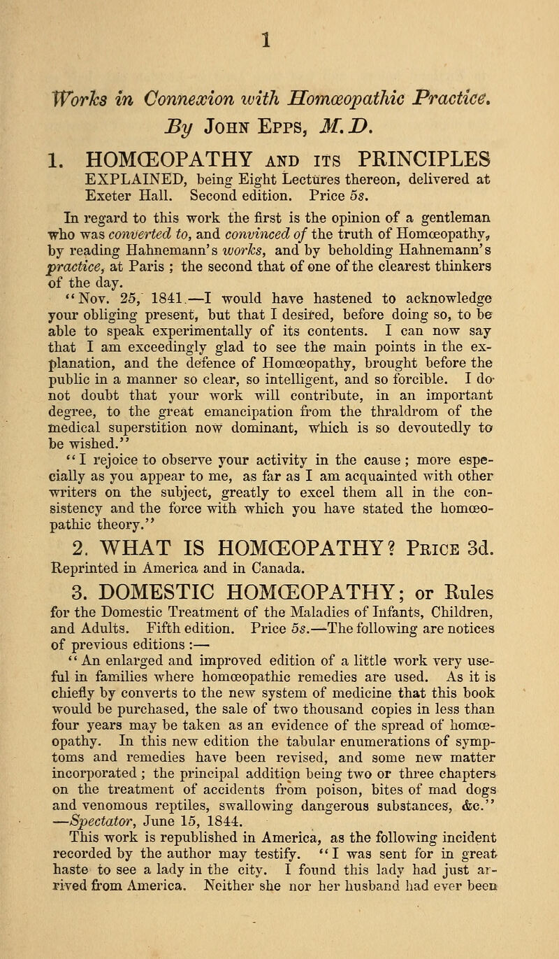 Works in Connexion with Homoeopathic Practice, By John Epps, M, D, 1. HOMCEOPATHY and its PRINCIPLES EXPLAINED, being Eight Lectures thereon, delivered at Exeter HalL Second edition. Price 5s. In regard to this work the first is the opinion of a gentleman who was converted to, and convinced of the truth of Homoeopathy,, by reading Hahnemann's works, and by beholding Hahnemann's practice, at Paris ; the second that of one of the clearest thinkers of the day. Nov. 25, 1841.—I would have hastened to acknowledge your obliging present, but that I desited, before doing so, to be able to speak experimentally of its contents. I can now say that I am exceedingly glad to see the main points in the ex- planation, and the defence of Homoeopathy, brought before the public in a manner so clear, so intelligent, and so forcible. I do- not doubt that your work will contribute, in an important degree, to the great emancipation from the thraldrom of the medical superstition now dominant, which is so devoutedly to be wished. I rejoice to observe your activity in the cause ; more espe- cially as you appear to me, as far as I am acquainted with other writers on the subject, greatly to excel them all in the con- sistency and the force with which you have stated the homoeo- pathic theory. 2. WHAT IS HOMCEOPATHY? Price 3d. Reprinted in America and in Canada. 3. DOMESTIC HOMCEOPATHY; or Rules for the Domestic Treatment of the Maladies of Infants, Children, and Adults. Fifth edition. Price 5s.-^The following are notices of previous editions :—  An enlarged and improved edition of a little work very use- ful in families where homoeopathic remedies are used. As it is chiefly by converts to the new system of medicine that this book would be purchased, the sale of two thousand copies in less than four years may be taken as an evidence of the spread of homoe- opathy. In this new edition the tabular enumerations of symp- toms and remedies have been revised, and some new matter incorporated ; the principal addition being two or three chapters on the treatment of accidents from poison, bites of mad dogs and venomous reptiles, swallowing dangerous substances, &c. —Spectator, June 15, 1844. This work is republished in America, as the following incident recorded by the author may testify. I was sent for in great haste to see a lady in the city. I found this lady had just ar- rived from America. Neither she nor her husband had ever been