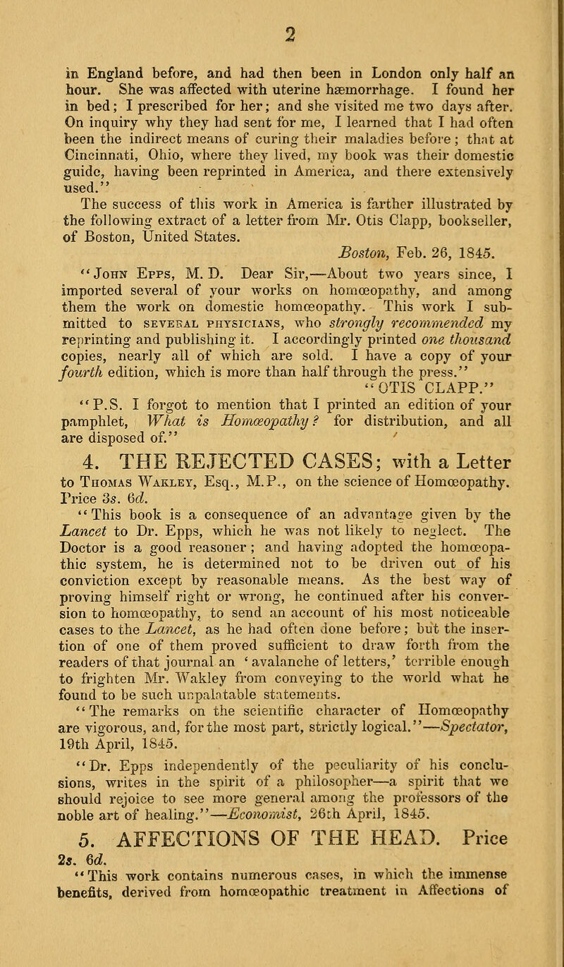 in England before, and had then been in London only half an hour. She was affected with uterine hEemorrhage. I found her in bed; I prescribed for her; and she visited me two days after. On inquiry why they had sent for me, I learned that I had often been the indirect means of curing their maladies before; that at Cincinnati, Ohio, where they lived, my book was their domestic guide, having been reprinted in America, and there extensively used. The success of this work in America is farther illustrated by the following extract of a letter from Mr. Otis Ciapp, bookseller, of Boston, United States. Boston, Feb. 26, 1845. John Epps, M. D. Dear Sir,—About two years since, I imported several of your works on homoeopathy, and among them the work on domestic homoeopathy. This work I sub- mitted to SEVERAL PHYSICIANS, who stTongly recommended my reprinting and publishing it. I accordingly printed one thousand copies, nearly all of which are sold. I have a copy of your fourth edition, which is more than half through the press. OTIS CLAPP. P.S. I forgot to mention that I printed an edition of your pamphlet. What is Homoeopathy ? for distribution, and all are disposed of. '' 4. THE KEJECTED CASES; with a Letter to Thomas Wakley, Esq., M.P,, on the science of Homoeopathy. Price 35. &d. '' This book is a consequence of an advantage given by the Lancet to Dr. Epps, which he was not likely to neglect. The Doctor is a good reasoner ; and having adopted the homoeopa- thic system, he is determined not to be driven out of his conviction except by reasonable means. As the best way of proving himself right or wrong, he continued after his conver- sion to homoeopathy, to send an account of his most noticeable cases to the Lancet, as he had often done before; but the inser- tion of one of them proved sufficient to draw forth from the readers of that journal an 'avalanche of letters,' terrible enough to frighten Mr. Wakley from conveying to the world what he found to be such unpalatable statements. *' The remarks on the scientific character of Homoeopathy are vigorous, and, for the most part, strictly logical.—Spectator, 19th April, 1845. Dr. Epps independently of the peculiarity of his conclu- sions, writes in the spirit of a philosopher—a spirit that we should rejoice to see more general among the professors of the noble art of healing.—Economist, 26th April, 1845. 5. AFFECTIONS OF THE HEAD. Price 2*. 6d. This work contains numerous cases, in which the immense benefits, derived from homoeopathic treatment in Affections of