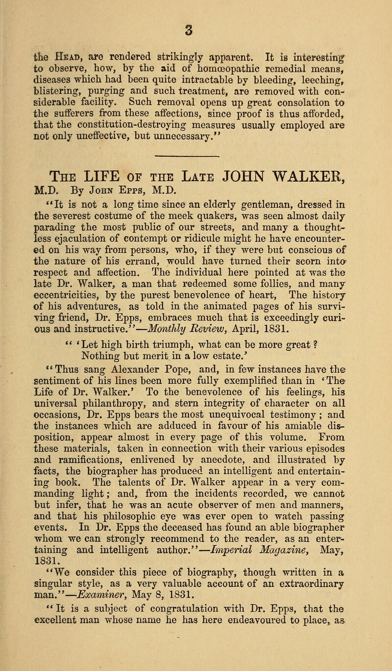 the Head, are rendered strikingly apparent. It is interesting' to observe, how, by the aid of homoeopathic remedial means, diseases which had been quite intractable by bleeding, leeching, blistering, purging and such treatment, are removed with con- siderable facility. Such removal opens up great consolation to the sufferers from these affections, since proof is thus afforded, that the constitution-destroying measures usually employed are not only uneffective, but unnecessary. The life of the Late JOHN WALKER, M.D. By John Epps, M.D. It is not a long time since an elderly gentleman, dressed in the severest costmne of the meek quakers, was seen almost daily parading the most public of our streets, and many a thought- less ejaculation of contempt or ridiciile might he have encounter- ed on his way from persons, who, if they were but conscious of the nature of his errand, would have turned their scorn intO' respect and affection. The individual here pointed at was the late Dr. Walker, a man that redeemed some follies, and many eccentricities, by the purest benevolence of heart. The history of his adventures, as told in the animated pages of his survi- ving friend. Dr. Epps, embraces much that is exceedingly curi- ous and instructive.—Monthly Review, April, 1831. *' 'Let high birth triumph, what can be more great ? Nothing but merit in a low estate.' Thus sang Alexander Pope, and, in few instances have the sentiment of his lines been more fiilly exemplified than in ' The Life of Dr. Walker.' To the benevolence of his feelings, his universal philanthropy, and stem integrity of character on all occasions. Dr. Epps bears the most unequivocal testimony ; and the instances which are adduced in favour of his amiable dis- position, appear almost in every page of this volume. From these materials, taken in connection with their various episodes and ramifications, enlivened by anecdote, and illustrated by facts, the biographer has produced an intelligent and entertain- ing book. The talents of Dr. Walker appear in a very com- manding light; and, from the incidents recorded, we cannot but infer, that he was an acute observer of men and manners, and that his philosophic eye was ever open to wateh passing events. In Dr. Epps the deceased has found an able biographer whom we can strongly recommend to the reader, as an enter- taining and intelligent author.—Imperial Magazine, May, 1831. •'We consider this piece of biography, though written in a singular style, as a very valuable account of an extraordinary man.—Examiner, May 8, 1831. It is a subject of congratulation with Dr. Epps, that the excellent man whose name he has here endeavoured to place,, as