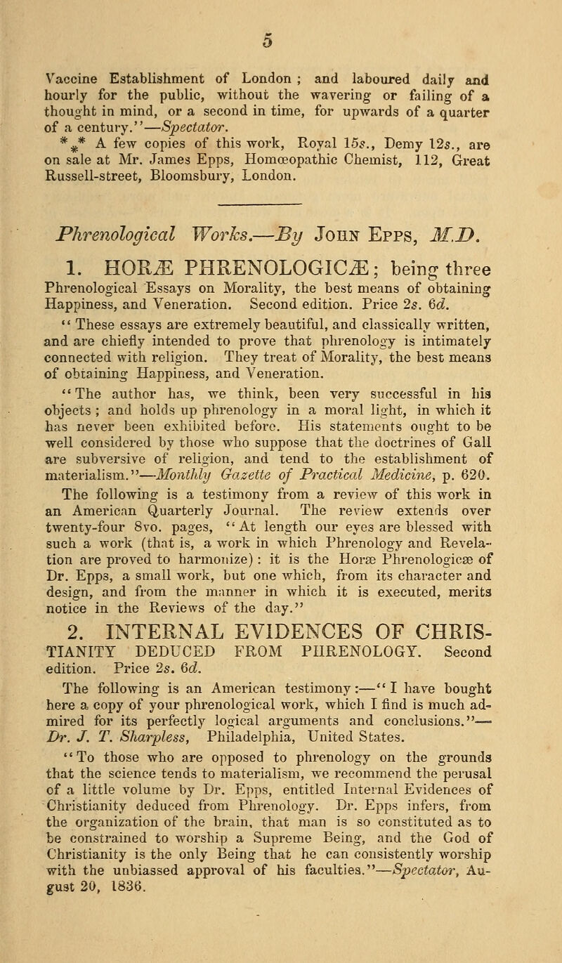 Vaccine Establishment of London ; and laboured daily and hourly for the public, without the wavering or failing of a thought in mind, or a second in time, for upwards of a quarter of a century.—Spectator. *^* A few copies of this work, Royal 15?., Demy 125., are on sale at Mr. James Epps, Homoeopathic Chemist, 112, Great Russell-street, Bloomsbury, London. Phrenological Works.—By John Epps, M.D. 1. HOR^ PHRENOLOGIC^ ; being three Phrenological Essays on Morality, the best means of obtaining Happiness, and Veneration. Second edition. Price 2^. ^d.  These essays are extremely beautiful, and classically written, and are chiefly intended to prove that phrenology is intimately connected with religion. They treat of Morality, the best means of obtaining Happiness, and Veneration.  The author has, we think, been very successful in his objects ; and holds up phrenology in a moral light, in which it has never been exhibited before. His statements ought to be well considered by those who suppose that the doctrines of Gall are subversive of religion, and tend to the establishment of materialism.—Monthly Gazette of Practical Medicine, p. 620. The following is a testimony from a review of this work in an American Quarterly Journal. The review extends over twenty-four 8vo. pages, At length our eyes are blessed with such a work (that is, a work in which Phrenology and Revela- tion are proved to harmonize) : it is the Horae Phi-enologicse of Dr. Epps, a small work, but one which, from its character and design, and from the manner in which it is executed, merits notice in the Reviews of the day. 2. INTERNAL EVIDENCES OF CHRIS- TIANITY DEDUCED FROM PHRENOLOGY. Second edition. Price 2s. &d. The following is an American testimony:—I have bought here a copy of your phrenological work, which I find is much ad= mired for its perfectly logical argmiients and conclusions.— Dr. J. T. Sharpless, Philadelphia, United States. To those who are opposed to phrenology on the grounds that the science tends to materialism, we recommend the perusal of a little volume by Dr. Epps, entitled Internal Evidences of Christianity deduced from Phrenology. Dr. Epps infers, from the organization of the brain, that man is so constituted as to be constrained to worship a Supreme Being, and the God of Christianity is the only Being that he can consistently worship with the unbiassed approval of his faculties.—Spectator, Au- gust 20, 1836.