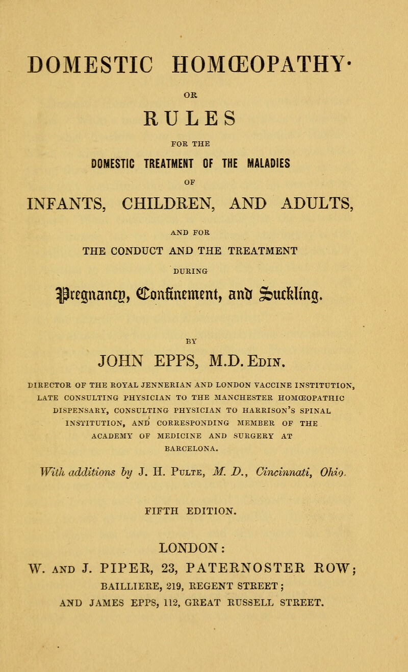 DOMESTIC HOM(EOPATHY OR RULES FOR THE DOMESTIC TREATMENT OF THE MALADIES OF INFANTS, CHILDREN, AND ADULTS, AND FOR THE CONDUCT AND THE TREATMENT DURING pregnanes, Confinement, antr feuclfelmg. JOHN EPPS, M.D.Edin. DIRECTOR OF THE ROYAL JENNERIAN AND LONDON VACCINE INSTITUTION, LATE CONSULTING PHYSICIAN TO THE MANCHESTER HOMCEOPATHIC DISPENSARY, CONSULTING PHYSICIAN TO HARRISON'S SPINAL INSTITUTION, AND CORRESPONDING MEMBER OF THE ACADEMY OF MEDICINE AND SURGERY AT BARCELONA. With additions by J. H. Pulte, M. D., Cincinnati, Ohio. FIFTH EDITION. LONDON: W. AND J. PIPER, 23, PATERNOSTER ROW; BAILLIERE, 219, REGENT STREET; AND JAMES EPPS, 112, GREAT RUSSELL STREET.