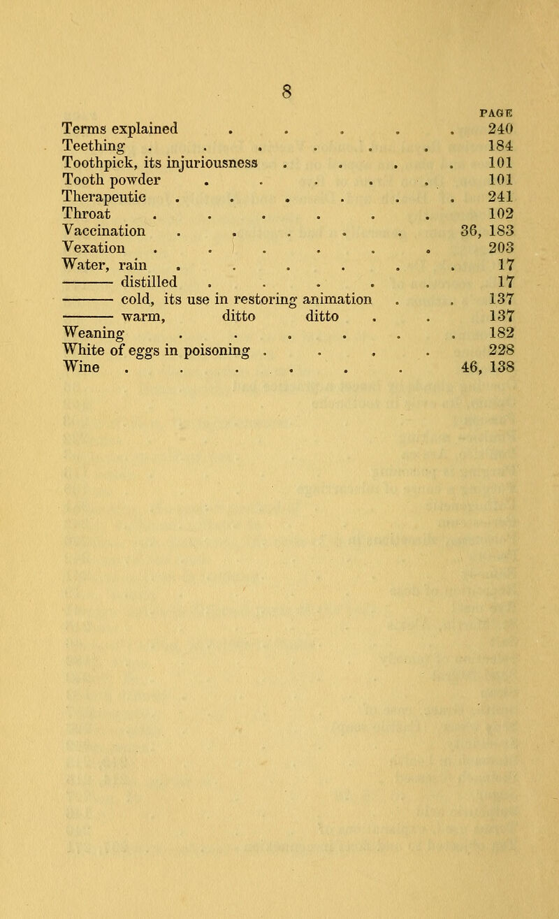 Terms explained Teething .... Toothpick, its injuriousness Tooth powder Therapeutic .... Throat Vaccination .... Vexation . . ) . Water, rain .... — distilled cold, its use in restoring animation warm, ditto ditto Weaning .... White of eggs in poisoning . Wine ..... PAGE 240 184 101 101 241 102 36, 183 203 17 17 137 137 182 228 46, 138