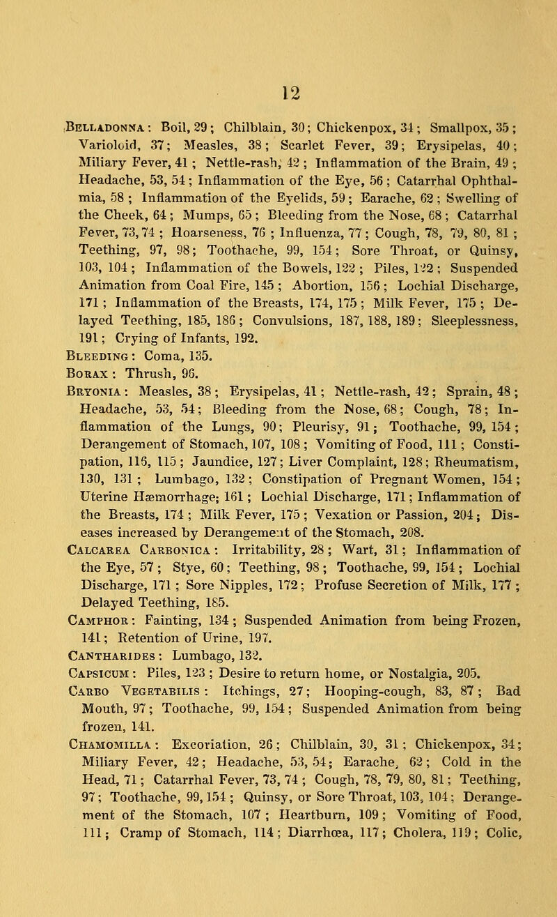 ■Belladonna: Boil, 29; Chilblain, 30; Chickenpox, 34; Smallpox, 35 Varioloid, 37; Measles, 38; Scarlet Fever, 39; Erysipelas, 40 Miliary Fever, 41 ; Nettle-rash, 42 ; Inflammation of the Brain, 49 Headache, 53, 54; Inflammation of the Eye, 56 ; Catarrhal Ophthal- mia, 58 ; Inflammation of the Eyelids, 59 ; Earache, 62 ; Swelling of the Cheek, 64 ; Mumps, 65 ; Bleeding from the Nose, 68 ; Catarrhal Fever, 73,74 ; Hoarseness, 76 ; Influenza, 77; Cough, 78, 79, 80, 81 ; Teething, 97, 98; Toothache, 99, 154; Sore Throat, or Quinsy, 103, 104 ; Inflammation of the Bowels, 122 ; Piles, l'^2 ; Suspended Animation from Coal Fire, 145 ; Abortion, 156 ; Lochial Discharge, 171 ; Inflammation of the Breasts, 174, 175 ; Milk Fever, 175 ; De- layed Teething, 185, 186; Convulsions, 187,188,189; Sleeplessness, 191; Crying of Infants, 192. Bleeding: Coma, 135. Borax : Thrush, 98. Bryonia : Measles, 38 ; Erysipelas, 41; Nettle-rash, 42; Sprain, 48 ; Headache, 53, 54; Bleeding from the Nose, 68; Cough, 78; In- flammation of the Lungs, 90; Pleurisy, 91; Toothache, 99, 154; Derangement of Stomach, 107, 108 ; Vomiting of Food, 111; Consti- pation, 116, 115 ; Jaundice, 127; Liver Complaint, 128; Rheumatism, 130, 131; Lumbago, 132; Constipation of Pregnant Women, 154; Uterine Haemorrhage; 161; Lochial Discharge, 171; Inflammation of the Breasts, 174 ; Milk Fever, 175 ; Vexation or Passion, 204; Dis- eases increased by Derangement of the Stomach, 208. Calcarea Carbonica : Irritability, 28 ; Wart, 31; Inflammation of the Eye, 57 ; Stye, 60; Teething, 98 ; Toothache, 99, 154 ; Lochial Discharge, 171; Sore Nipples, 172; Profuse Secretion of Milk, 177 ; Delayed Teething, 185. Camphor : Fainting, 134; Suspended Animation from being Frozen, 141; Retention of Urine, 197. Cantharides : Lumbago, 132. Capsicum : Piles, 123 ; Desire to return home, or Nostalgia, 205. Carbo Vegetabilis : Itchings, 27; Hooping-cough, 83, 87; Bad Mouth, 97; Toothache, 99, 154; Suspended Animation from being frozen, 141. Chamomilla : Excoriation, 26 ; Chilblain, 30, 31; Chickenpox, 34; Miliary Fever, 42; Headache, 53, 54; Earache, 62; Cold in the Head, 71; Catarrhal Fever, 73, 74 ; Cough, 78, 79, 80, 81; Teething, 97; Toothache, 99,154 ; Quinsy, or Sore Throat, 103, 104; Derange- ment of the Stomach, 107 ; Heartburn, 109; Vomiting of Food, 111; Cramp of Stomach, 114; Diarrhoea, 117; Cholera, 119; Colic,