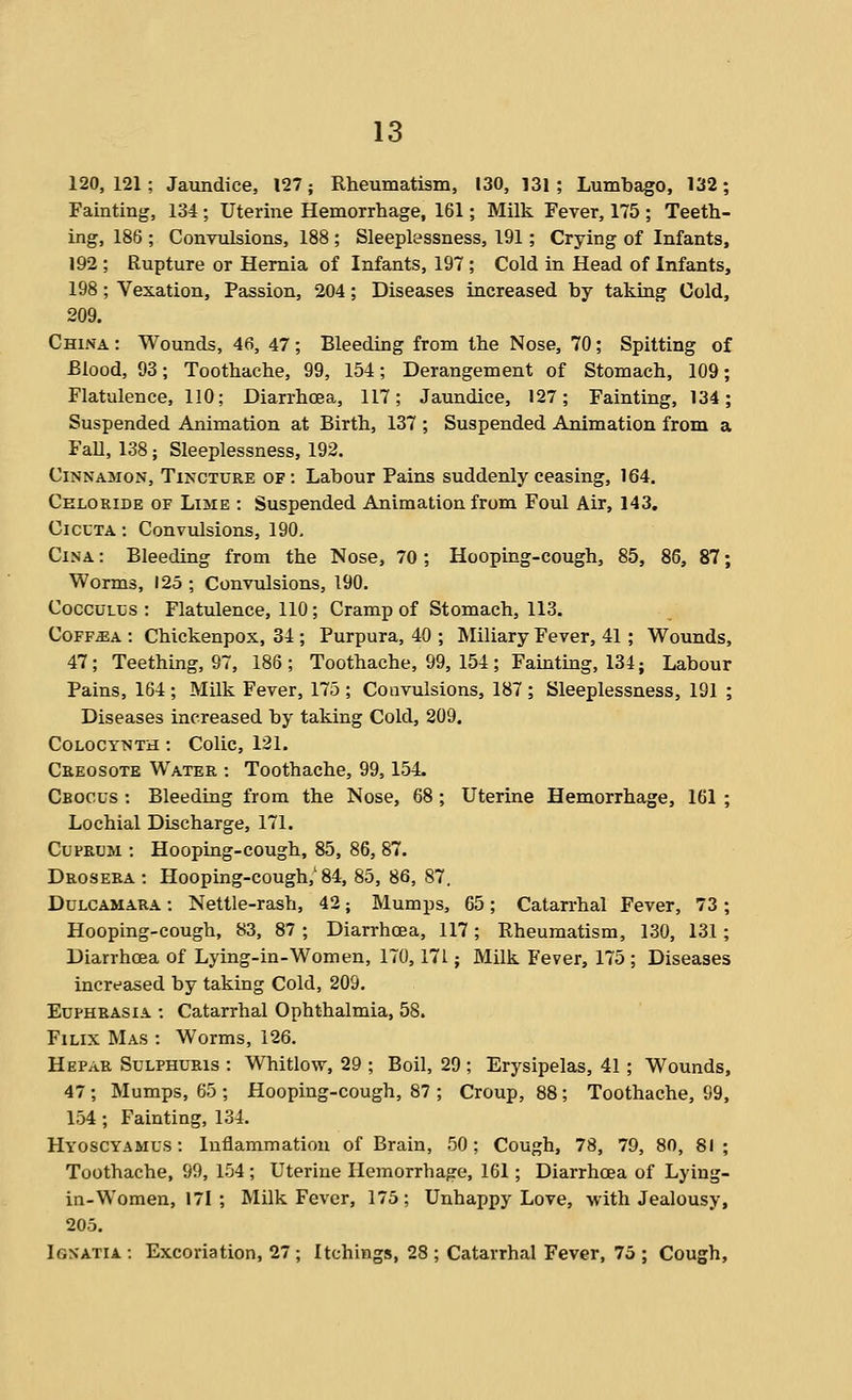 120,121; Jaundice, 127; Rheumatism, 130, 131; Lumbago, 132; Fainting, 134; Uterine Hemorrhage, 161; Milk Fever, 175 ; Teeth- ing, 186 ; Convulsions, 188 ; Sleeplessness, 191; Crying of Infants, 192 ; Rupture or Hernia of Infants, 197 ; Cold in Head of Infants, 198; Vexation, Passion, 204; Diseases increased by taking Cold, 209. China : Wounds, 46, 47; Bleeding from the Nose, 70; Spitting of Blood, 93; Toothache, 99, 154; Derangement of Stomach, 109; Flatulence, 110; Diarrhoea, 117; Jaundice, 127; Fainting, 134; Suspended Animation at Birth, 137 ; Suspended Animation from a Fall, 138; Sleeplessness, 192. Cinnamon, Tincture of: Labour Pains suddenly ceasing, 164. Celoride of Lime : Suspended Animation from Fovd Air, 143. CicuTA: Convulsions, 190. CiNA: Bleeding from the Nose, 70 ; Hooping-cough, 85, 86, 87; Worms, 125 ; Convulsions, 190. CoccuLUS : Flatidence, 110; Cramp of Stomach, 113. CoFF^A : Chickenpox, 34 ; Purpura, 40 ; Miliary Fever, 41 ; Wounds, 47; Teething, 97, 186; Toothache, 99, 154; Fainting, 134; Labour Pains, 164; Milk Fever, 175 ; Convulsions, 187 ; Sleeplessness, 191 ; Diseases increased by taking Cold, 209. CoLOCYNTH: Colic, 121. Creosote Water : Toothache, 99, 154. Crocus ; Bleeding from the Nose, 68 ; Uterine Hemorrhage, 161 ; Lochia! Discharge, 171. Cuprum : Hooping-cough, 85, 86, 87. Drosera : Hooping-cough,'84, 85, 86, 87. Dulcamara : Nettle-rash, 42; Mumps, 65; Catarrhal Fever, 73; Hooping-cough, 83, 87 ; Diarrhoea, 117; Rheumatism, 130, 131 ; Diarrhoea of Lying-in-Women, 170,171; Milk Fever, 175 ; Diseases increased by taking Cold, 209. Euphrasia -. Catarrhal Ophthalmia, 58. FiLix Mas : Worms, 126. Hepar SuLPHURis : Whitlow, 29 ; Boil, 29 ; Erysipelas, 41; Wounds, 47; Mumps, 65 ; Hooping-cough, 87 ; Croup, 88; Toothache, 99, 154 ; Fainting, 134. Hyoscyamus : Inflammation of Brain, 50; Cough, 78, 79, 80, 81; Toothache, 99, 154 ; Uterine Hemorrhage, 161; Diarrhoea of Lying- in-Women, 171 ; Milk Fever, 175; Unhappy Love, with Jealousy, 205. Ignatia : Excoriation, 27 ; Itchings, 28 ; Catarrhal Fever, 75 ; Cough,