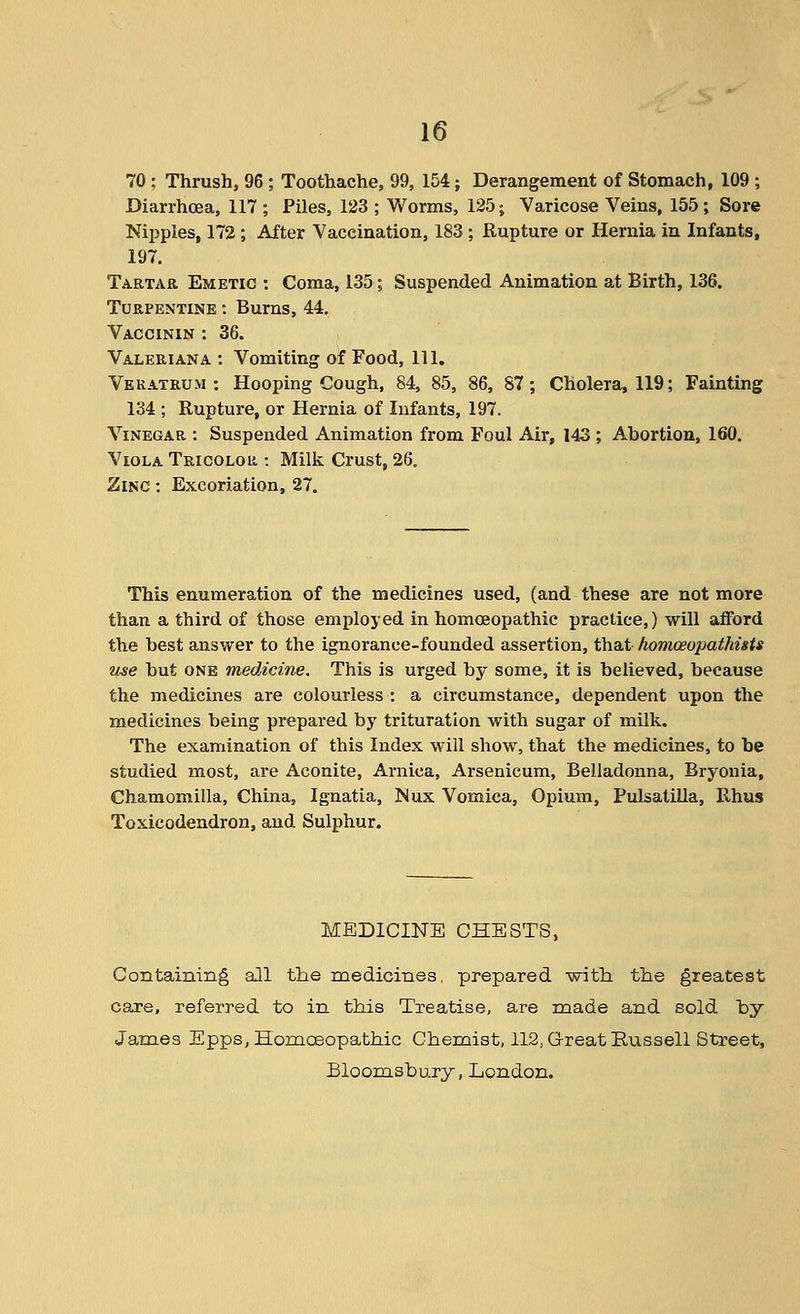 70 ; Thrush, 96 ; Toothache, 99, 154; Derangement of Stomach, 109 ; Diarrhoea, 117 ; Piles, 123 ; Worms, 125; Varicose Veins, 155; Sore Nippies, 172 ; After Vaccination, 183 ; Rupture or Hernia in Infants, 197. Tartar Emetic : Coma, 135; Suspended Animation at Birth, 136. Turpentine : Burns, 44. Vaccinin : 36. Valeriana : Vomiting of Food, 111. Vekatrum : Hooping Cough, 84, 85, 86, 87; Cholera, 119; Fainting 134 ; Rupture, or Hernia of Infants, 197. Vinegar : Suspended Animation from Foul Air, 143 ; Abortion, 160. Viola Tricolor : Milk Crust, 26, Zinc : Excoriation, 27. This enumeration of the medicines used, (and these are not more than a third of those employed in homoeopathic practice,) will afford the best answer to the ignorance-founded assertion, that homceopathists use but ONE medicine. This is urged by some, it is believed, because the medicines are colourless : a circumstance, dependent upon the medicines being prepared by trituration with sugar of milk. The examination of this Index will show, that the medicines, to be studied most, are Aconite, Arnica, Arsenicum, Belladonna, Bryonia, Chamomilla, China, Ignatia, Mux Vomica, Opium, Pulsatilla, Rhus Toxicodendron, and Sulphur. MEDICINE CHESTS, Containing all the medicines, prepared with, the greatest care, referred to in this Treatise, are made and sold by James Epps,Homceopathic Chemist, 112, Great Russell Street, Bloomsbury, London.