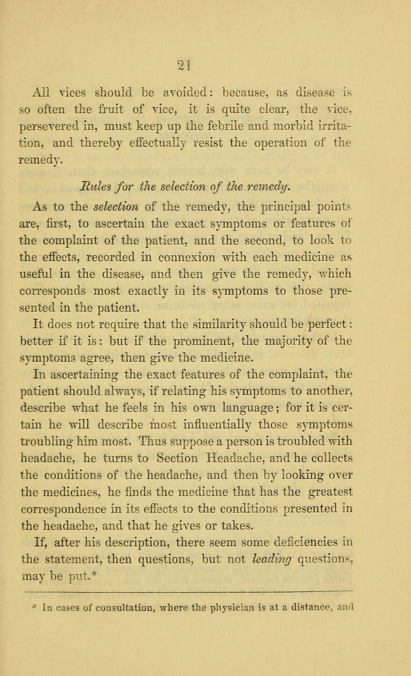 All vices should be avoided: because, as disease is so often the fruit of vice, it is quite clear, the vice, persevered in, must keep up the febrile and morbid irrita- tion, and thereby effectually resist the operation of the remedy. Mules for the selection of the remedy. As to the selection of the remedy, the principal points are, first, to ascertain the exact symptoms or features of the complaint of the patient, and the second, to look to the effects, recorded in connexion with each medicine as useful in the disease, and then give the remedy, which corresponds m.ost exactly in its s}Tiiptoms to those pre- sented in the patient. It does not require that the similarity should be perfect: better if it is: but if the prominent, the majority of the symptoms agree, then give the medicine. In ascertaining the exact features of the complaint, the patient should always, if relating his symptoms to another, describe what he feels in his own language; for it is cer- tain he will describe most infiuentially those symptoms troubling him. most. Thus suppose a person is troubled with headache, he turns to Section Headache, and he collects the conditions of the headache, and then by looking over the medicines, he finds the medicine that has the greatest correspondence in its effects to the conditions presented in the headache, and that he gives or takes. If, after his description, there seem some deficiencies in the statement, then questions, but not leading questions, may be put.* * In cases of consultation, -where the physician is at a distance, and