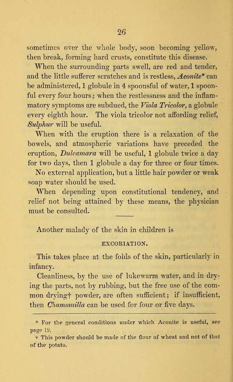 sometimes over the whole body, soon becoming yellow, then break, forming hard crusts, constitute this disease. When the surrounding parts swell, are red and tender, and the little sufferer scratches and is restless, Aconite* can be administered, 1 globule in 4 spoonsful of water, 1 spoon- ful every four hours; when the restlessness and the inflam- matory symptoms are subdued, the Viola Tricolor, a globule every eighth hour. The viola tricolor not affording relief, Sulphur will be useful. When with the eruption there is a relaxation of the bowels, and atmospheric variations have preceded the eruption, Dulcamara will be useful, 1 globule twice a day for two days, then 1 globule a day for three or four times. No external application, but a little hair powder or weak soap water should be used. When depending upon constitutional tendency, and relief not being attained by these means, the physician must be consulted. Another malady of the skin in children is EXCORIATION. This takes place at the folds of the skin, particularly in infancy. Cleanliness, by the use of lukewarm water, and in dry- ing the parts, not by rubbing, but the free use of the com- mon dryingt powder, are often sufficient; if insufficient, then Chamomilla can be used for four or five days. * For the general conditions under which Aconite is useful, see page 19. t This powder should be made of the flour of wheat and not of that of the potato.