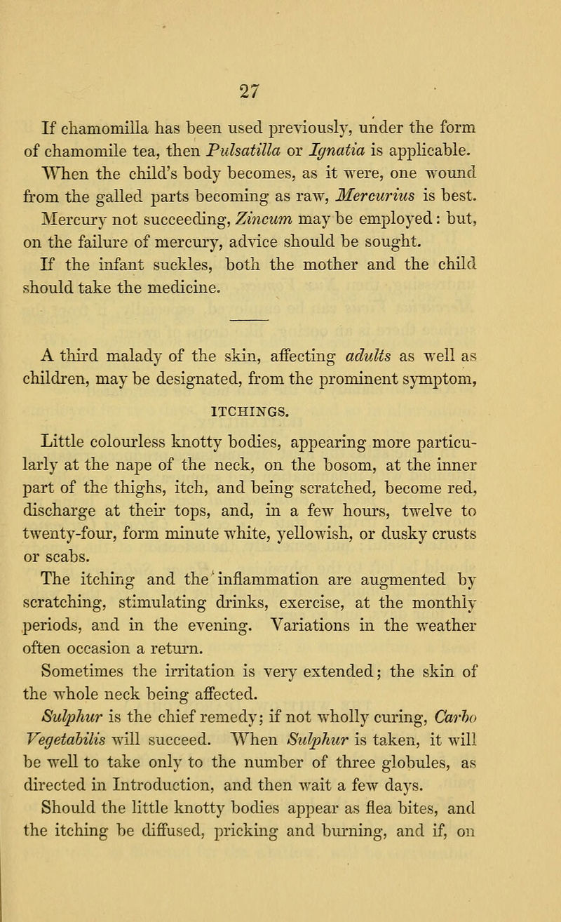 If cliamomilla has been used previously, under the form of chamomile tea, then Pulsatilla or lynatia is applicable. A\Tien the child's body becomes, as it were, one wound from the galled parts becoming as raw, Mercurius is best. Mercury not succeeding, Zincum may be employed: but, on the failure of mercury, advice should be sought. K the infant suckles, both the mother and the child should take the medicine. A third malady of the skin, affecting adults as well as children, may be designated, from the prominent symptom, ITCHINGS. Little colourless knotty bodies, appearing more particu- larly at the nape of the neck, on the bosom, at the inner part of the thighs, itch, and being scratched, become red, discharge at their tops, and, in a few hours, twelve to twenty-four, form minute white, yellowish, or dusky crusts or scabs. The itching and the' inflammation are augmented by scratching, stimulating drinks, exercise, at the monthly periods, and in the evening. Variations in the weather often occasion a return. Sometimes the irritation is very extended; the skin of the whole neck being afiected. Sulphur is the chief remedy; if not wholly curing, Carho Vegetahilis will succeed. When Sulphur is taken, it will be well to take only to the number of three globules, as directed in Introduction, and then wait a few days. Should the little knotty bodies appear as flea bites, and the itching be diS'used, pricking and burning, and if, on