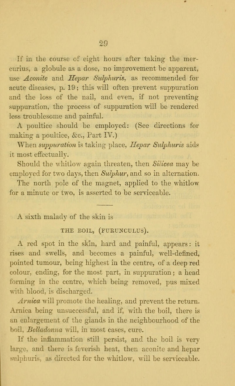 If in the course of eight hours after taking the mer- curius, a globule as a dose, no improvement be apparent, use Aconite and Seimr Sulphuris, as recommended for acute diseases, p. 19; this will often prevent sujjpuration and the loss of the nail, and even, if not preventing suppuration, the process of suppuration will be rendered less troublesome and painful. A poultice should be employed: (See directions for making a poultice, &c.. Part IV.) When suppuration is taking place, Hepar Sulphicris aids it most effectually. Should the whitlow again threaten, then Silicea may be employed for two days, then Sulphur, and so in alternation. The north pole of the magnet, applied to the whitlow for a minute or two, is asserted to be serviceable. A sixth malady of the skin is THE EOIL, (rUPtUNCULUS). A red spot in the skin, hard and painful, appears: it rises and swells, and becomes a painful, well-defined, pointed tumom-, being highest in the centre, of a deep red colour, ending, for the most part, in suppuration; a head forming in the centre, which being removed, pus mixed with blood, is discharged. Arnica will promote the healing, and prevent the return. Arnica being unsuccessful, and if, with the boil, there is an enlargement of the glands in the neighbourhood of the boil, Belladonna ■v\dll, in mOvSt cases, cure. If the inflammation still persist, and the boil is very large, and there is feverish heat, then aconite and hepar sulphuris, as directed for the whitlow, will be serviceable.