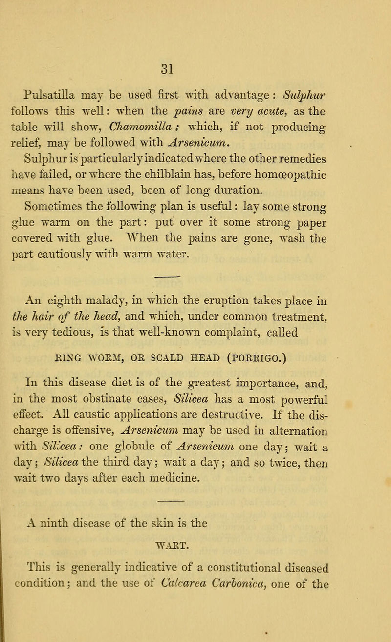 Pulsatilla may be used first with advantage : Sulphur follows this well: when the pains are very acute, as the table will show, Chamomilla; which, if not producing relief, may be followed with Arsenicum. Sulphur is particularly indicated where the other remedies have failed, or where the chilblain has, before homoeopathic means have been used, been of long duration. Sometimes the following plan is useful: lay some strong glue warm on the part: put over it some strong paper covered with glue. When the pains are gone, wash the part cautiously with warm water. An eighth malady, in which the eruption takes place in the hair of the head, and which, under common treatment, is very tedious, is that well-known comj)laint, called EING WOEM, OK SCALD HEAD (POEEIGO.) In this disease diet is of the greatest importance, and, in the most obstinate cases, Silicea has a most powerful effect. All caustic applications are destructive. If the dis- charge is offensive, Arsenicum may be used in alternation with Silicea: one globule of Arsenicum one day; wait a day; Silicea the third day; wait a day; and so twice, then wait tv/o days after each medicine. A ninth disease of the skin is the WAET. This is generally indicative of a constitutional diseased condition; and the use of Calcarea Carhonica, one of the