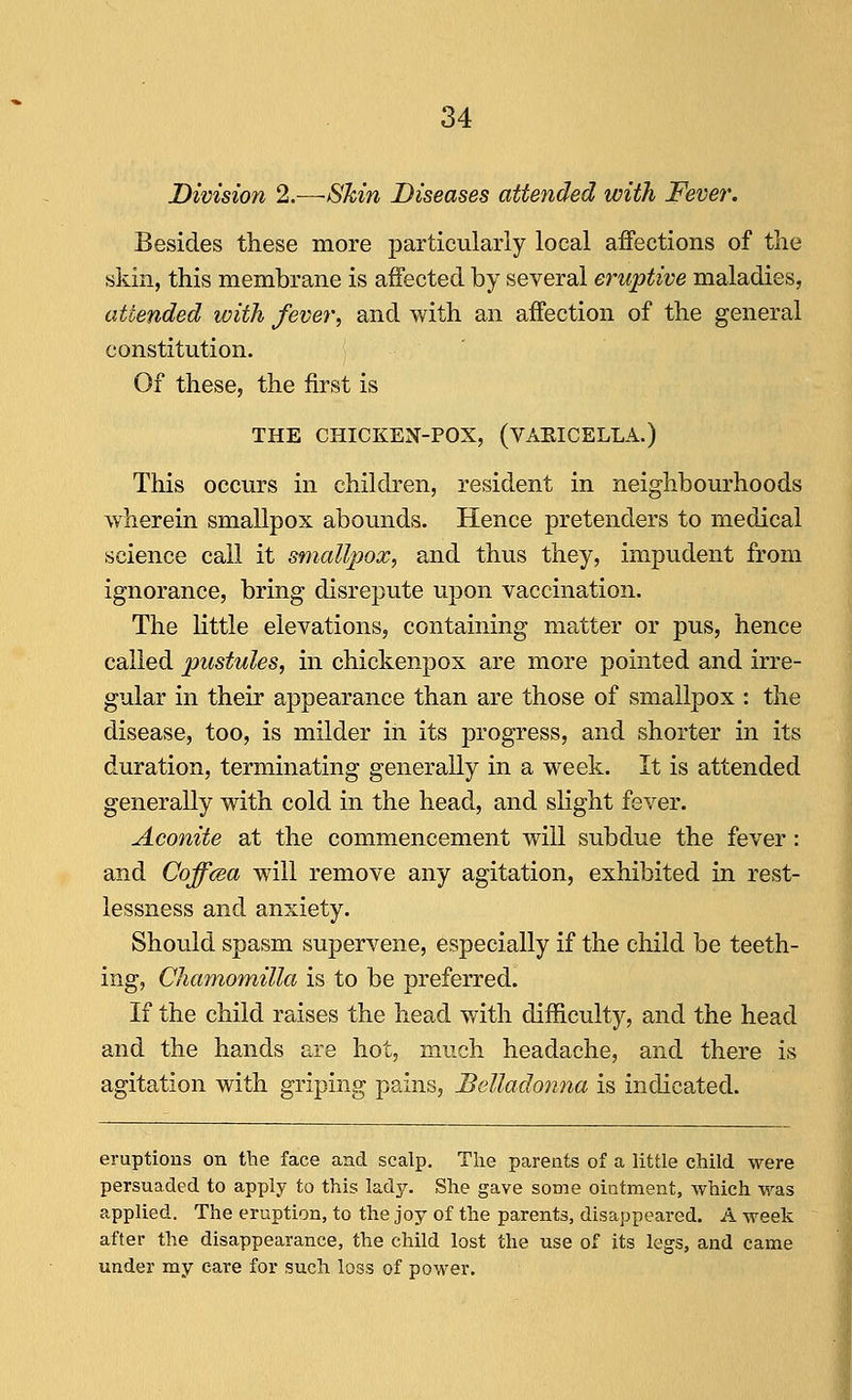 Division 2.—Shin Diseases attended with Fever. Besides these more particularly local affections of the skin, this membrane is affected by several eruptive maladies, attended with fever, and with an affection of the general constitution. Of these, the first is THE CHICKEN-POX, (VAKICELLA.) This occurs in children, resident in neighbourhoods wherein smallpox abounds. Hence pretenders to medical science call it smallpox, and thus they, impudent from ignorance, bring disrepute upon vaccination. The little elevations, containing matter or pus, hence called pustules, in chickenpox are more pointed and irre- gular in their appearance than are those of smallpox : the disease, too, is milder in its progress, and shorter in its duration, terminating generally in a week. It is attended generally with cold in the head, and slight fever. Aconite at the commencement will subdue the fever: and Coffcea will remove any agitation, exhibited in rest- lessness and anxiety. Should spasm supervene, especially if the child be teeth- ing, Chamomilla is to be preferred. If the child raises the head with difficulty, and the head and the hands are hot, much headache, and there is agitation with griping pains. Belladonna is indicated. eruptions on the face and scalp. The parents of a little child were persuaded to apply to this lady. She gave some ointment, which was applied. The eruption, to the joy of the parents, disappeared. A week after the disappearance, the child lost the use of its legs, and came under my care for such loss of power.