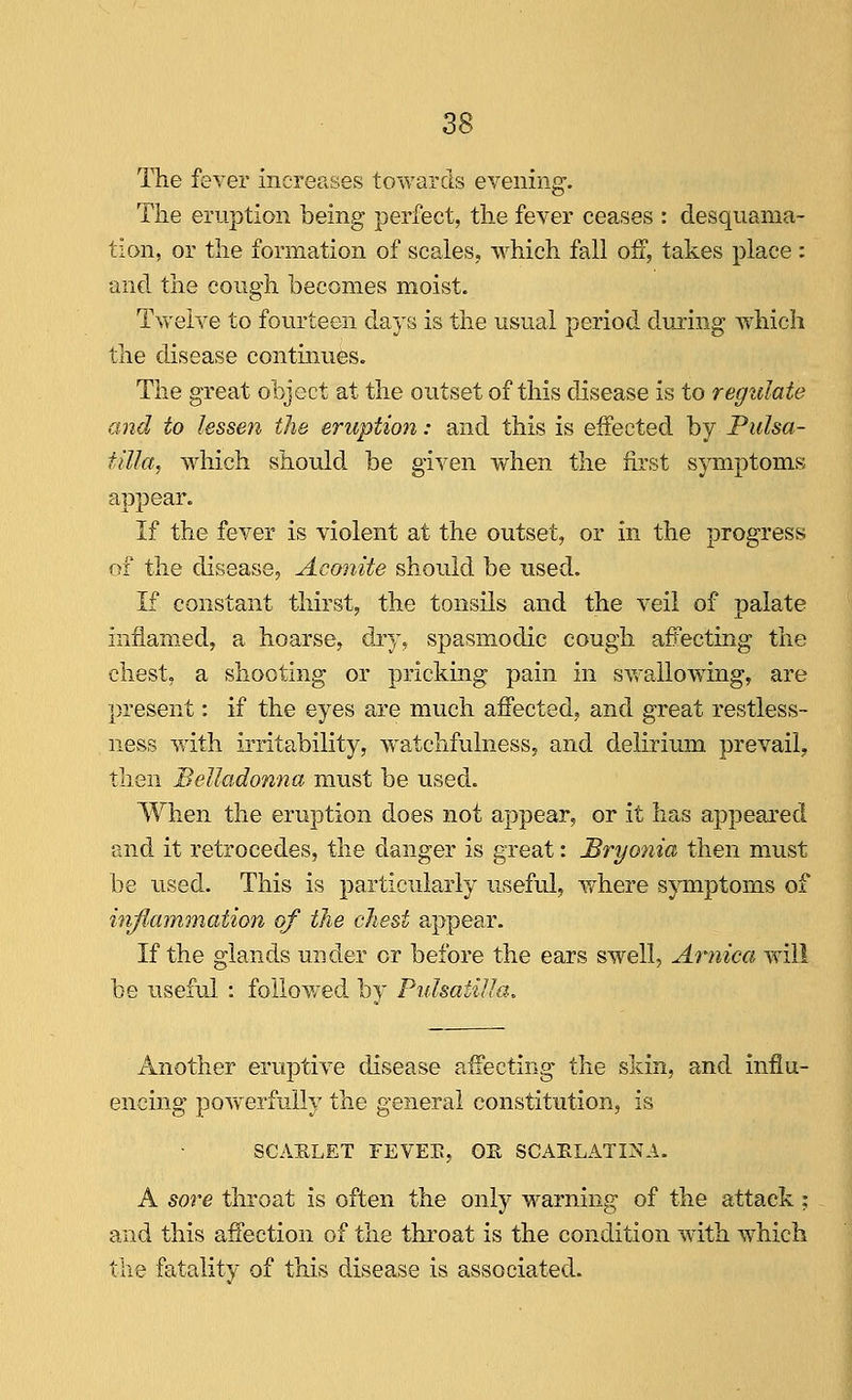 The fever increases towards evening. Tiie eruption being perfect, the fever ceases : desquama- tion, or tlie formation of scales, which fall off, takes place : and the cough becomes moist. Twelve to fourteen days is the usual period during vfhicli the disease continues. The great object at the outset of this disease is to regidate and to lessen the eruption: and this is effected by Pulsa- tilla, which should be given when the first symptoms appear. If the fever is violent at the outset, or in the progress of the disease, Aconite should be used. If constant thirst, the tonsils and the veil of palate inflamed, a hoarse, dij, spasmodic cough affecting the chest, a shooting or pricking pain in syrallowing, are present: if the eyes are much affected, and great restless- ness with irritability, watchfulness, and delirium prevail, then Belladonna must be used. When the eruption does not appear, or it has ajDpeared and it retrocedes, the danger is great: Bryo7iia then must be used. This is particularly useful, where symptoms of infiammation of the chest appear. If the glands under or before the ears swell, Arnica will be useful : followed by PidsatiUa, Another eruptive disease affecting the skin, and influ- encing powerfully the general constitution, is SCAELET FEVEE, OE SCAELATINA. A sore throat is often the only warning of the attack : and this affection of the throat is the condition with which the fatality of this disease is associated.