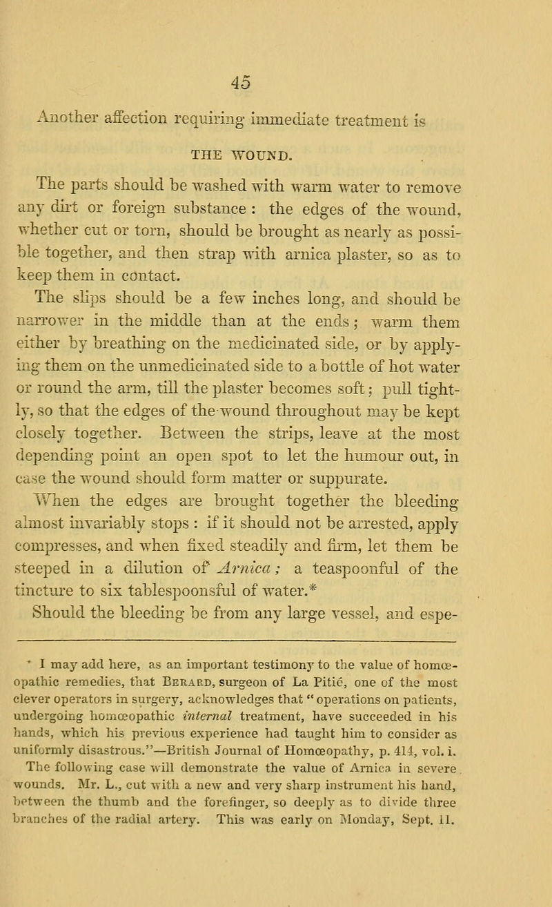 Another affection requiring immediate treatment is THE WOUJVD. The parts should be washed with M^arm water to remove any dii-t or foreign substance : the edges of the wound, whether cut or torn, should be brought as nearly as possi- ble together, and then strap with arnica plaster, so as to keej) them in contact. The slips should be a few inches long, and should be narrower in the middle than at the ends; warm them either by breathing on the medicinated side, or by apply- ing them on the unmedicinated side to a bottle of hot water or round the arm, tiU the plaster becomes soft; pull tight- ly, so that the edges of the wound throughout may be kept closely together. Between the strips, leave at the most depending point an open spot to let the humour out, in case the wound should form matter or suppurate. VvTien the edges are brought together the bleeding almost invariably stops : if it should not be arrested, apply compresses, and when fixed steadily and firm, let them be steeped in a dilution of Arnica; a teaspoonful of the tincture to six tablesijoonsful of water.* Should the bleeding be from any large vessel, and espe- * I may add here, as an important testimony to the value of homoe- opathic remedies, that Berard, surgeon of La Pitie, one of the most clever operators in surgery, acknowledges that operations on patients, undergoing homoeopathic internal treatment, have succeeded in his hands, which his previous experience had taught him to consider as uniformly disastrous.—British Journal of Homoeopathy, p. 414, vol. i. The following case will demonstrate the value of Arnica ia severe wounds, Mr. L., cut Avith a new and very sharp instrument his hand, between the thumb and the forefinger, so deeply as to divide three branches of the radial artery. This was early on Monday, Sept, 11,