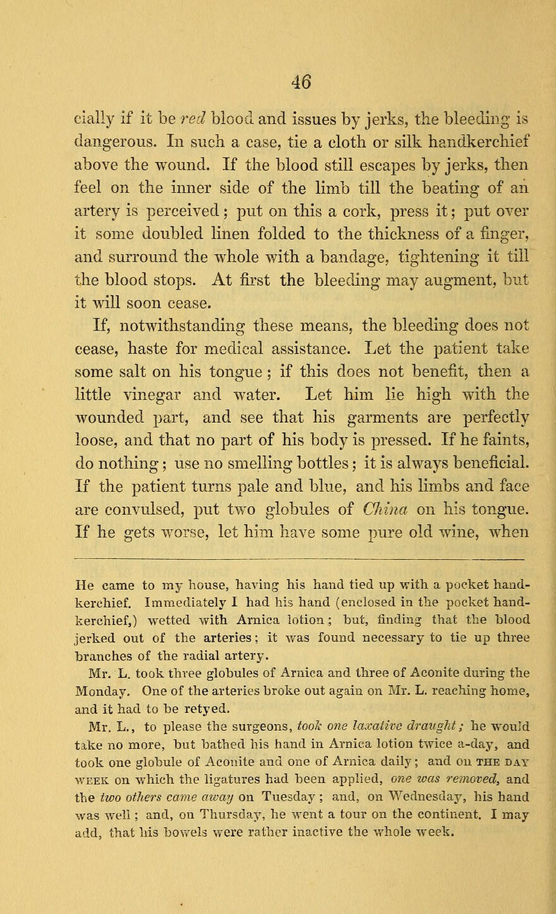 cially if it be -red blood and issues by jerks, the bleeding is dangerous. In such a case, tie a cloth or silk handkerchief above the wound. If the blood still escapes by jerks, then feel on the inner side of the limb till the beating of an artery is perceived; put on this a cork, press it; put over it some doubled lilien folded to the thickness of a fmger, and surround the whole with a bandage, tightening it till the blood stops. At first the bleeding may augment, but it will soon cease. If, notwithstanding these means, the bleeding does not cease, haste for medical assistance. Let the patient take some salt on his tongue; if this does not benefit, then a little vinegar and water. Let him lie high with the wounded part, and see that his garments are perfectly loose, and that no part of his body is pressed. If he faints, do nothing; use no smelling bottles; it is always beneficial. If the patient turns pale and blue, and his limbs and face are convulsed, put two globules of China on his tongue. If he gets worse, let him have some pure old wine, when He came to my house, having his hand tied up with a pocket hand- kerchief. Immediately I had his hand (enclosed in the pocket hand- kerchief,) wetted with Arnica lotion; but, finding that the blood jerked out of the arteries; it was found necessary to tie up three branches of the radial artery. Mr. L. took three globules of Arnica and three of Aconite during the Monday, One of the arteries broke out again on Mr. L. reaching home, and it had to be retyed. Mr. L., to please the surgeons, took one laxative draught; he would take no more, but bathed his hand in Arnica lotion twice a-day, and took one globule of Aconite and one of Arnica daily; and on the day WEEK on which the ligatures had been applied, one teas removed, and the two others came away on Tuesday ; and, on Wednesday, his hand was well; and, on Thursday, he went a tour on the continent. I may add, that his bov/els were rather inactive the whole week.
