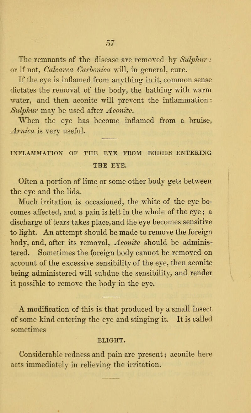 The remnants of the disease are removed by Sulphtir : or if not, Calcarea Carhonica will, in general, cure. If the eye is inflamed from an)i:hing in it, common sense dictates the removal of the body, the bathing with warm v>-ater, and then aconite will prevent the inflammation: Sulpliur may be used after Aconite. ^Mien the eye has become inflamed from a bruise, Arnica is very useful. INFLAMMATION OF THE EYE FROM BODIES ENTEEING THE EYE. Often a portion of lime or some other body gets between the eye and the lids. Much irritation is occasioned, the white of the eye be- comes affected, and a jDain is felt in the whole of the eye; a discharge of tears takes place, and the eye becomes sensitive to light. An attempt should be made to remove the foreign body, and, after its removal. Aconite should be adminis- tered. Sometimes the f|oreign body cannot be removed on account of the excessive sensibility of the eye, then aconite being administered will subdue the sensibility, and render it possible to remove the body in the eye. A modification of this is that produced by a small insect of some kind entering the eye and stinging it. It is called sometimes BLIGHT. Considerable redness and pain are present; aconite here acts immediately in relieving the irritation.