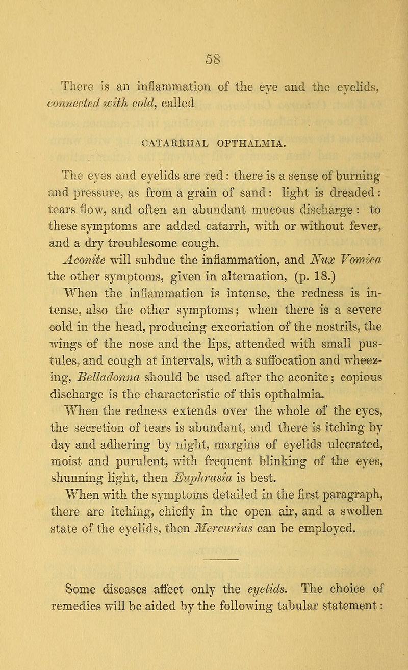 There is an inflammation of the eye and the eyelids, connected tvitli cold, called CATAREHAL OPTHALMIA. The eyes and eyelids are red: there is a sense of burning and pressure, as from a grain of sand: light is dreaded: tears flow, and often an abundant mucous discharge : to these symptoms are added catarrh, with or without fever, and a dry troublesome cough. Aconite will subdue the inflammation, and Nux Vomica the other symptoms, given in alternation, (p. 18.) When the inflammation is intense, the redness is in- tense, also the other symptoms; when there is a severe cold in the head, producing excoriation of the nostrils, the wings of the nose and the lips, attended v/ith small pus- tules, and cough at intervals, with a suflbcation and wheez- ing, Belladonna should be used after the aconite; copious discharge is the characteristic of this opthalmia. When the redness extends over the whole of the eyes, the secretion of tears is abundant, and there is itching by day and adhering by night, margins of eyelids ulcerated, moist and purulent, with frequent blinking of the eyes, shunning light, then Euphrasia is best. When with the symptoms detailed in the first paragraph, there are itching, chiefly in the open air, and a swollen state of the eyelids, then Ifercurius can be employed. Some diseases afiect only the eyelids. The choice of remedies will be aided by the following tabular statement: