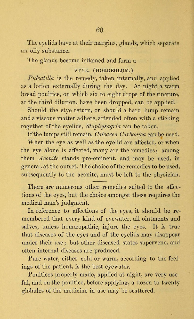 The eyelids have at their margins, glands, which separate an oily substance. The glands become inflamed and form a STYE, (HOEDEOLUM.) Pulsatilla is the remedy, taken internally, and applied as a lotion externally during the day. At night a warm bread poultice, on which six to eight drops of the tincture, at the third dilution, have been dropped, can be applied. Should the stye return, or should a hard lump remain and a viscous matter adhere, attended often with a sticking together of the eyelids, StapJiysagria can be taken. If the lumps still remain, Calcarea Carhonica can be used. When the eye as well as the eyelid are affected, or when the eye alone is affected, many are the remedies; among them Aconite stands pre-eminent, and may be used, in general, at the outset. The choice of the remedies to be used, subsequently to the aconite, must be left to the physician. There are numerous other remedies suited to the affec- tions of the eyes, but the choice amongst these requires the medical man's judgment. In reference to affections of the eyes, it should be re- membered that every kind of eyewater, all ointments and salves, unless homoeopathic, injure the eyes. It is true that diseases of the eyes and of the eyelids may disappear under their use; but other diseased states supervene, and often internal diseases are produced. Pure water, either cold or warm, according to the feel- ings of the patient, is the best eyewater. Poultices properly made, applied at night, are very use- ful, and on the poultice, before applying, a dozen to twenty globules of the medicine in use may be scattered.