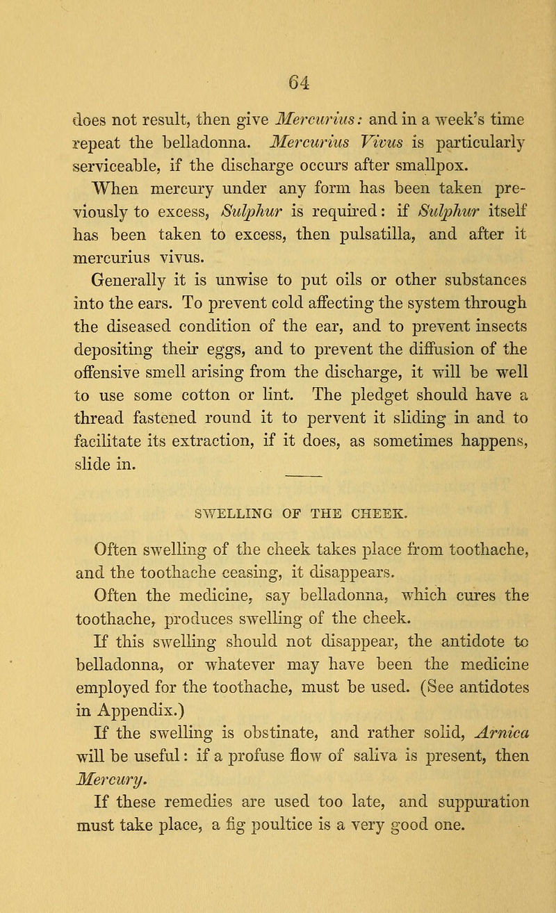 does not result, then give Mercuritis: and in a week's time repeat the belladonna. Mercurius Vivus is particularly serviceable, if the discharge occurs after smallpox. When mercury under any form has been taken pre- viously to excess, Sulphur is required: if Suljjhur itself has been taken t^ excess, then pulsatilla, and after it mercurius vivus. Generally it is unwise to put oils or other substances into the ears. To prevent cold affecting the system through the diseased condition of the ear, and to prevent insects depositing their eggs, and to prevent the diffusion of the offensive smell arising from the discharge, it will be well to use some cotton or lint. The pledget should have a thread fastened round it to pervent it sliding in and to facilitate its extraction, if it does, as sometimes happens, slide in. SWELLING OF THE CHEEK. Often swelling of the cheek takes place from toothache, and the toothache ceasing, it disappears. Often the medicine, say belladonna, which cures the toothache, produces swelling of the cheek. If this swelling should not disappear, the antidote to belladonna, or whatever may have been the medicine employed for the toothache, must be used. (See antidotes in Appendix.) If the swelling is obstinate, and rather solid. Arnica will be useful: if a profuse flow of saliva is present, then Mercury. If these remedies are used too late, and suppuration must take place, a fig poultice is a very good one.