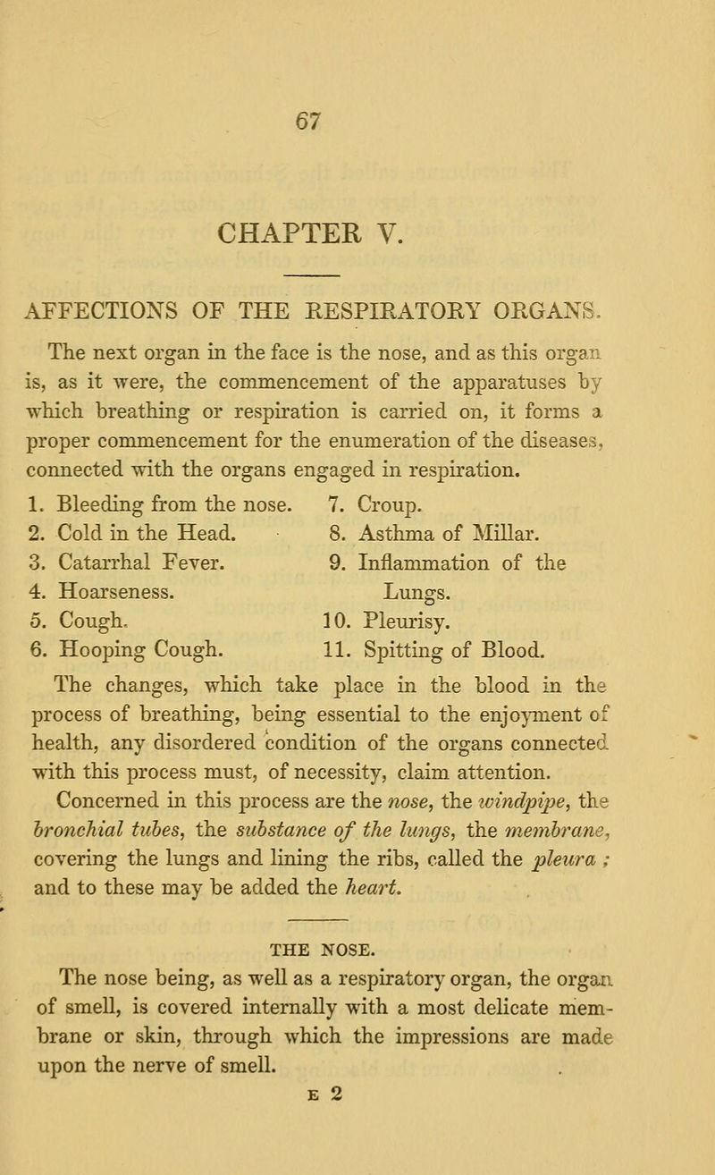 CHAPTER V. AFFECTIONS OF THE RESPmATORY ORGANS. The next organ in the face is the nose, and as this organ is, as it were, the commencement of the apparatuses by which breathing or respiration is carried on, it forms a proper commencement for the enumeration of the diseases, connected with the organs engaged in respiration. 1. Bleeding from the nose. 7. Croup. 2. Cold in the Head. 8. Asthma of Millar. 3. Catarrhal Fever. 9. Inflammation of the 4. Hoarseness. Lungs. 5. Cough, 10. Pleurisy. 6. Hooping Cough. 11. Spitting of Blood. The changes, which take place in the blood in the process of breathing, being essential to the enjoyment of health, any disordered condition of the organs connected with this process must, of necessity, claim attention. Concerned in this process are the nose, the ivmdpipe, the bronchial tubes, the substance of the lungs, the inenih^ane, covering the lungs and lining the ribs, called the pleura ; and to these may be added the heart. THE NOSE. The nose being, as well as a respiratory organ, the organ of smeU, is covered internally with a most delicate mem- brane or skin, through which the impressions are made upon the nerve of smell. E 2