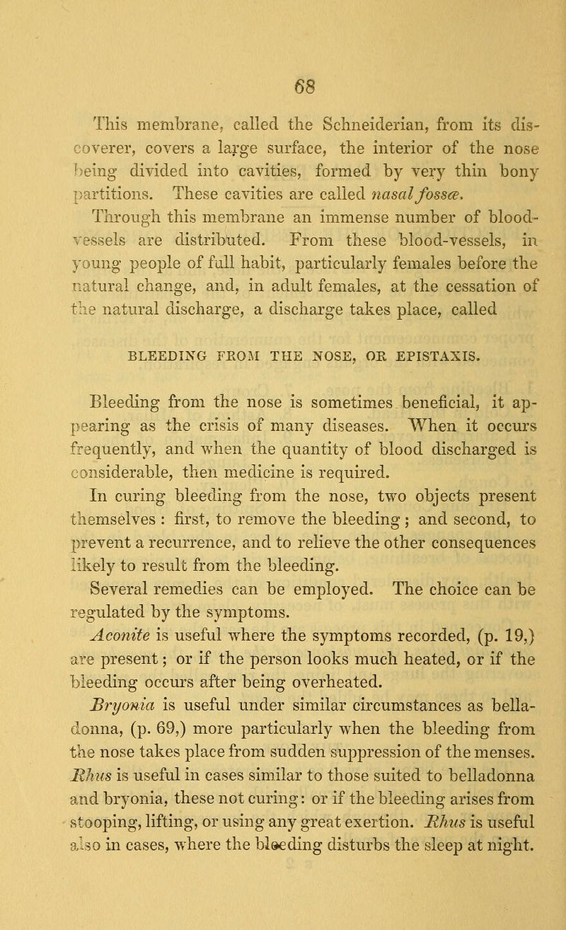 This membrane; called the Schneiderian, from Its dis- coverer, covers a large surface, the interior of the nose being divided into cavities, formed by very thin bony partitions. These cavities are called nasal fossae. Through this membrane an immense number of blood- vessels are distrib/uted. From these blood-vessels, in young people of full habit, particularly females before the natural change, and, in adult females, at the cessation of the natural discharge, a discharge takes place, called BLEEDING FEOM THE NOSE, OE EPISTAXIS. Bleeding from the nose is sometimes beneficial, it ap- pearing as the crisis of many diseases. When it occurs frequently, and when the quantity of blood discharged is considerable, then medicine is required. In curing bleeding from the nose, two objects present themselves : first, to remove the bleeding ; and second, to prevent a recurrence, and to relieve the other consequences likely to result from the bleeding. Several remedies can be employed. The choice can be regulated by the symptoms. Aconite is useful where the symptoms recorded, (p. 19,) are present; or if the person looks much heated, or if the bleeding occmrs after being overheated. Bryonia is useful under similar circumstances as bella- donna, (p. 69,) more particularly when the bleeding from the nose takes place from sudden suppression of the menses. Ithus is useful in cases similar to those suited to belladonna and bryonia, these not curing: or if the bleeding arises from stooping, lifting, or using any great exertion. Hhus is useful also in cases, where the bleeding disturbs the sleep at night.