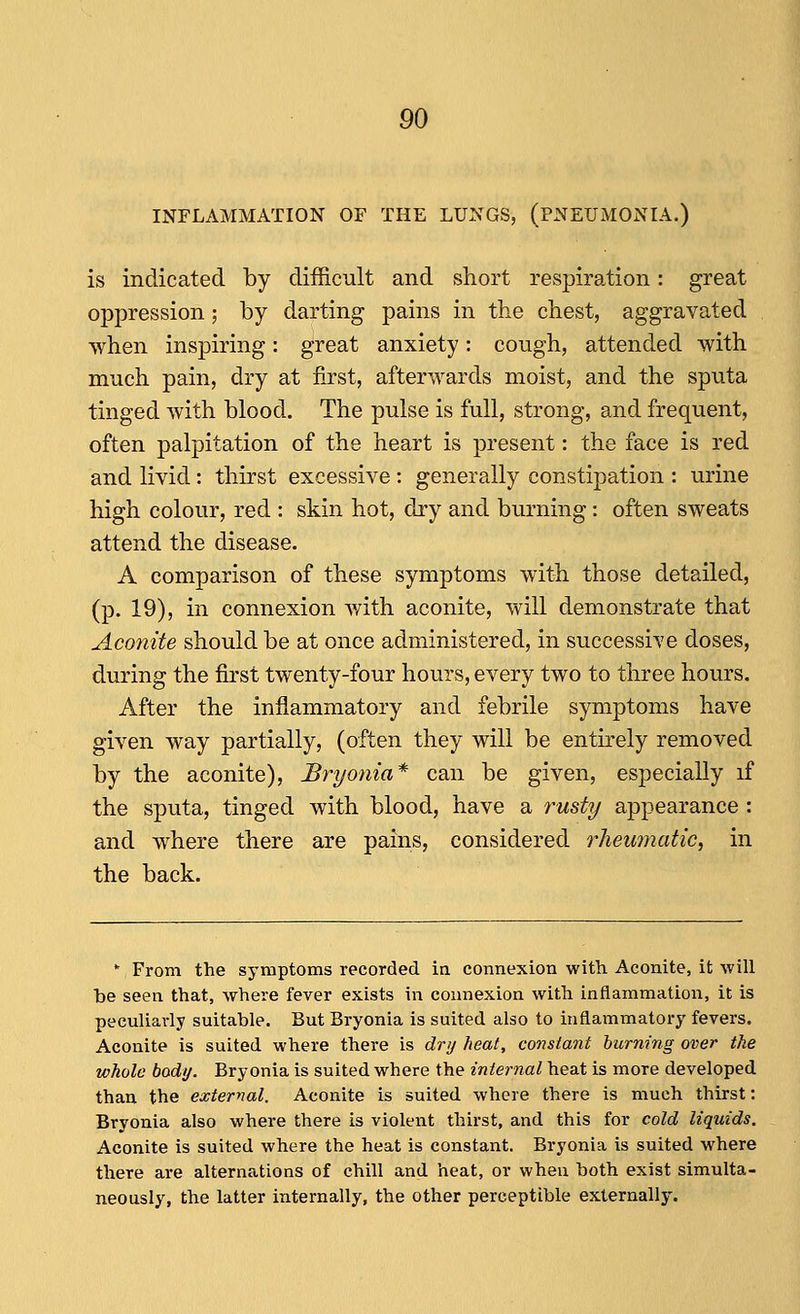 INFLAMMATION OF THE LUNGS, (PNEUMONIA.) is indicated by difficult and short respiration: great oppression ; by darting pains in the chest, aggravated when inspiring: great anxiety: cough, attended with much pain, dry at first, afterwards moist, and the sputa tinged with blood. The pulse is full, strong, and frequent, often palpitation of the heart is present: the face is red and livid: thirst excessive : generally constijiation : urine high colour, red : skin hot, dry and burning: often sweats attend the disease. A comparison of these symptoms with those detailed, (p. 19), in connexion with aconite, will demonstrate that Aconite should be at once administered, in successive doses, during the first twenty-four hours, every two to three hours. After the inflammatory and febrile symptoms have given way partially, (often they will be entirely removed by the aconite), Bryonia* can be given, especially if the sputa, tinged with blood, have a rusty appearance : and where there are pains, considered rheumatic, in the back.  From the symptoms recorded in connexion with Aconite, it will be seen that, where fever exists in connexion with inflammation, it is peculiarly suitable. But Bryonia is suited also to inflammatory fevers. Aconite is suited where there is dry heat, constant burning over the whole body. Bryonia is suited where the internal heat is more developed than the external. Aconite is suited where there is much thirst: Bryonia also where there is violent thirst, and this for cold liquids. Aconite is suited where the heat is constant. Bryonia is suited where there are alternations of chill and heat, or when both exist simulta- neously, the latter internally, the other perceptible externally.