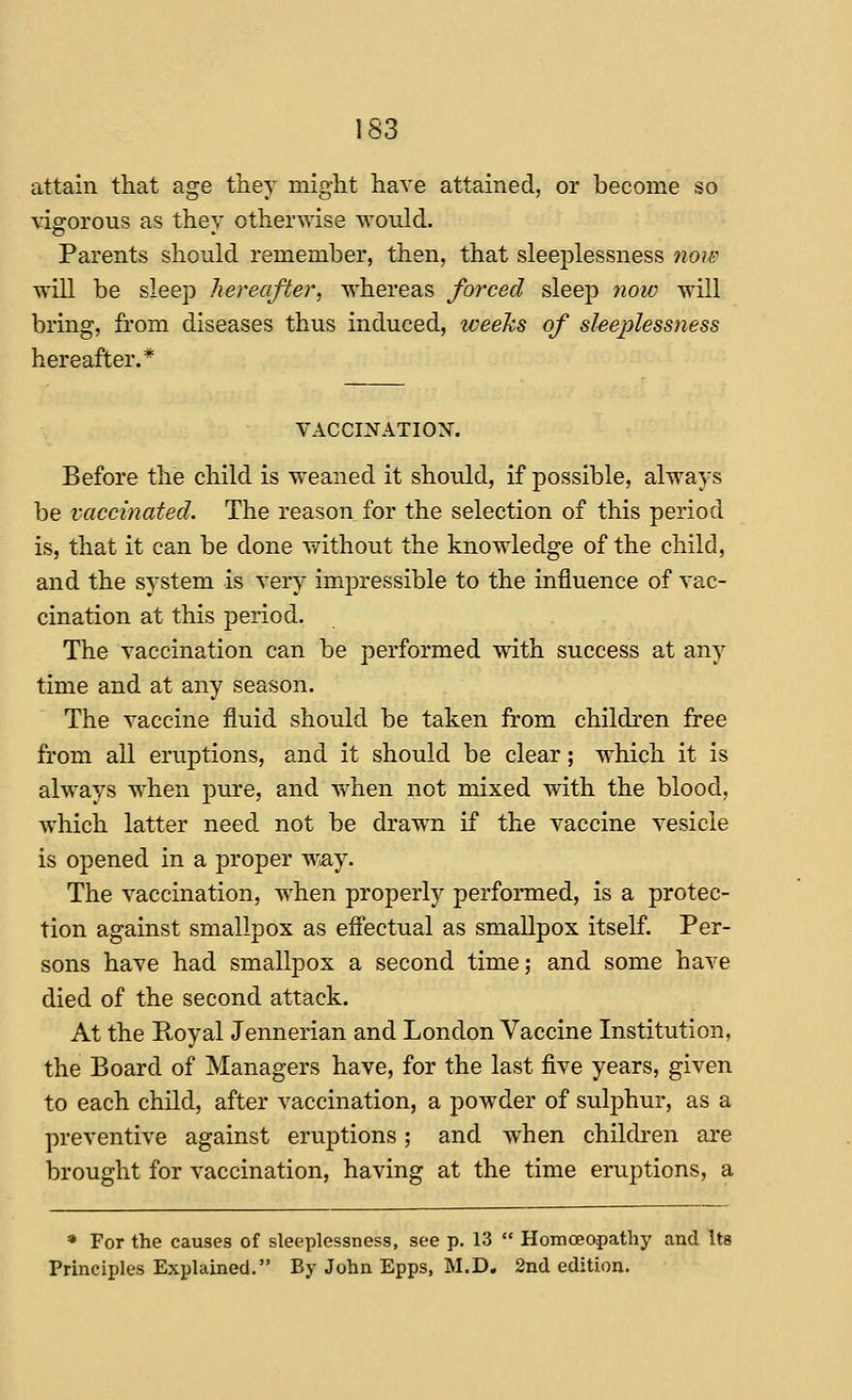 attain that age they might have attained, or become so vigrorous as thev otherwise would. Parents should remember, then, that sleeplessness now will be sleep hereafter, whereas forced sleej) 7iow will bring, from diseases thus induced, weeks of sleej^lessness hereafter.* VACCINATIOX. Before the child is w^eaned it should, if possible, always be vaccinated. The reason for the selection of this period is, that it can be done without the knowledge of the child, and the system is very imj)ressible to the influence of vac- cination at this period. The vaccination can be performed with success at any time and at any season. The vaccine fluid should be taken from children free from all eruptions, and it should be clear; which it is always when pure, and when not mixed with the blood, which latter need not be drawn if the vaccine vesicle is opened in a proper w.ay. The vaccination, when properly performed, is a protec- tion against smallpox as efl'ectual as smallpox itself. Per- sons have had smallpox a second time; and some have died of the second attack. At the Royal Jennerian and London Vaccine Institution, the Board of Managers have, for the last five years, given to each child, after vaccination, a powder of sulphur, as a preventive against eruptions; and when chikken are brought for vaccination, having at the time eruptions, a * For the causes of sleeplessness, see p. 13  Homoeopathy and Its Principles Explained. By John Epps, M.D, 2nd edition.