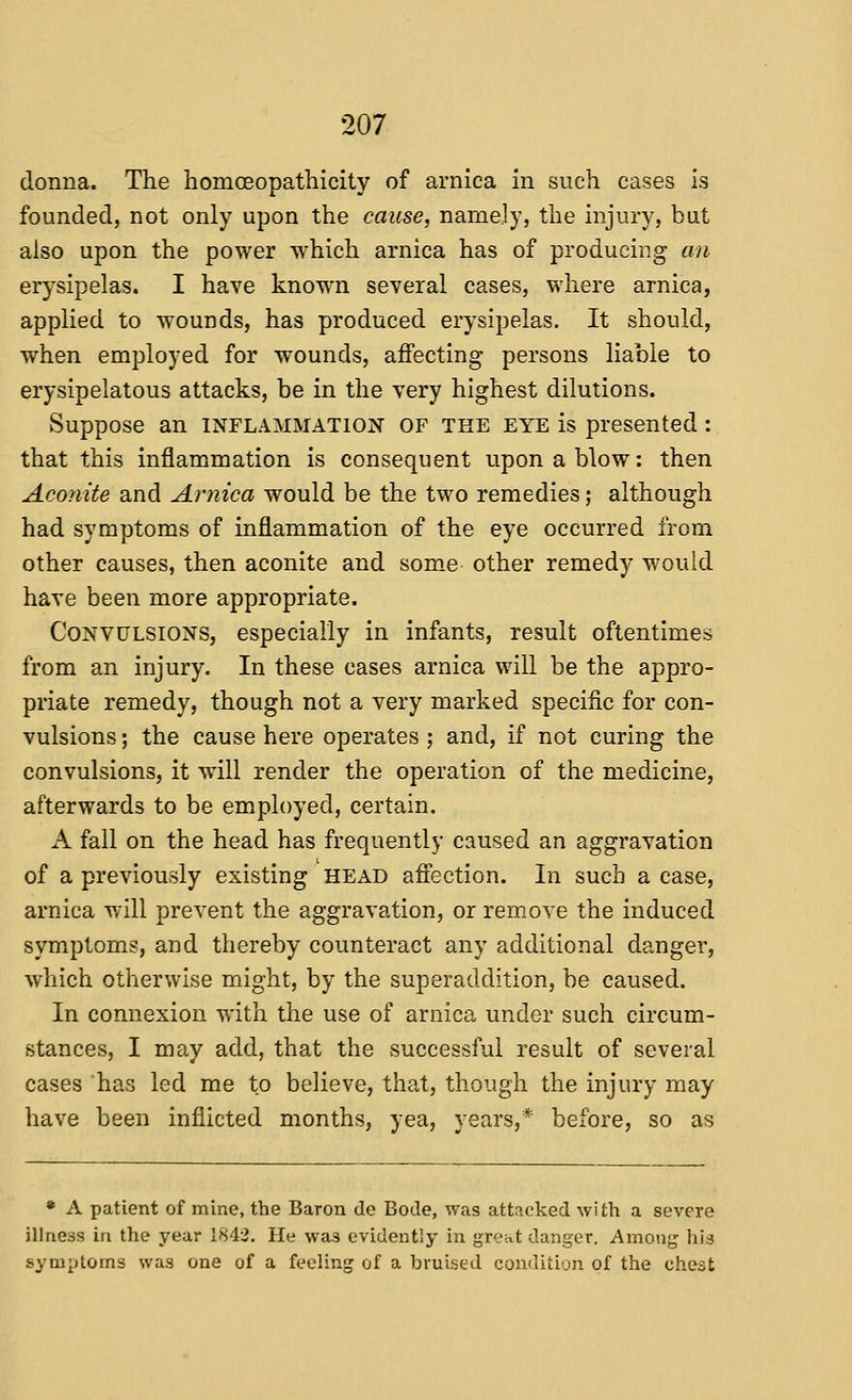 donna. The homoeopathicity of arnica in such cases is founded, not only upon the cause, namely, the injury, but also upon the power which arnica has of producing an erysipelas. I have known several cases, where arnica, applied to wounds, has produced erysipelas. It should, when employed for wounds, affecting persons liable to erysipelatous attacks, be in the very highest dilutions. Suppose an inflammation of the eye is presented: that this inflammation is consequent upon a blow: then Aconite and Arnica would be the two remedies; although had symptoms of inflammation of the eye occurred from other causes, then aconite and some other remedy would have been more appropriate. Convulsions, especially in infants, result oftentimes from an injury. In these cases arnica will be the appro- priate remedy, though not a very marked specific for con- vulsions ; the cause here operates ; and, if not curing the convulsions, it will render the operation of the medicine, afterwards to be employed, certain. A fall on the head has frequently caused an aggravation of a previously existing HEAD affection. In such a case, arnica will prevent the aggravation, or rem.oye the induced symptoms, and thereby counteract any additional danger, which otherwise might, by the superaddition, be caused. In connexion with the use of arnica under such circum- stances, I may add, that the vsuccessful result of several cases has led me to believe, that, though the injury may have been inflicted months, yea, years,* before, so as • A patient of mine, the Baron de Bode, was attacked with a severe illness in the year IHii. He was evidently in great danger. Among his symptoms was one of a feeling of a bruised condition of the chest