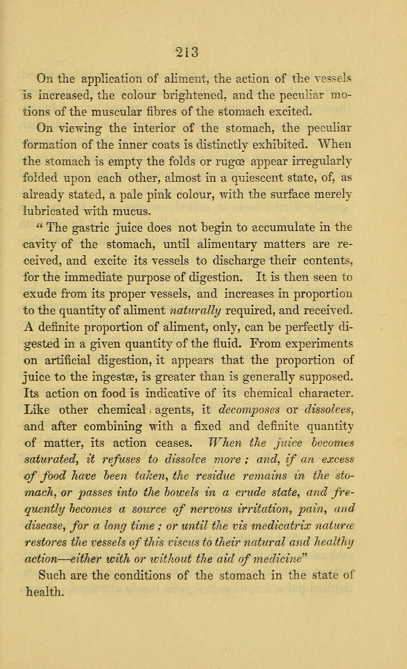 On the application of aliment, the action of the vessek is increased, the colour brightened, and the peculiar mo- tions of the muscular fibres of the stomach excited. On viewing the interior of the stomach, the peculiar formation of the inner coats is distinctly exhibited. When the stomach is empty the folds or rugoe appear irregularly folded upon each other, almost in a quiescent state, of, as already stated, a pale pink colour, ydth the surface merely lubricated with mucus.  The gastric juice does not begin to accumulate in the cavity of the stomach, until alimentary matters are re- ceived, and excite its vessels to discharge their contents, for the immediate purpose of digestion. It is then seen to exude n'om its proper vessels, and increases in proportion to the quantity of aliment naturally required, and received. A definite proportion of aliment, only, can be perfectly di- gested in a given quantity of the fluid. From experiments on artificial digestion, it appears that the proportion of juice to the ingestse, is greater than is generally supposed. Its action on food is indicative of its chemical character. Like other chemical ^ agents, it decomposes or dissolves, and after combining with a fixed and definite quantity of matter, its action ceases. When the juice becomes saturated, it refuses to dissolve more ; and, if an excess of food have been taken, the residue rejnains in the sto- mach, or passes into tlie bowels in a crude state, and fre- quently becomes a source of nervous irritation, pain, and disease, for a long time; or until the vis medicatrix naturce restores the vessels of this viscus to their natural and healthy action—either with or tvithout the aid of medicine Such are the conditions of the stomach in the state of health.