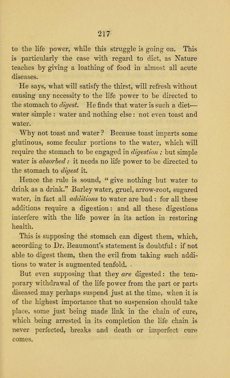 to the life power, while this struggle is going on. This is particularly the case with regard to diet, as Natiu'e teaches by giving a loathing of food in almost all acute diseases. He says, what will satisfy the thirst, will refresh without causing any necessity to the life power to be directed to the stomach to digest. He finds that water is such a diet— water simple : water and nothing else: not even toast and w^ater. Why not toast and water ? Because toast imparts some glutinous, some fecular portions to the water, which will require the stomach to be engaged in diyestion ; but simple water is absorbed: it needs no life power to be directed to the stomach to digest it. Hence the rule is sound,  give nothing but water to drink as a drink. Barley water, gruel, arrow-root, sugared water, in fact all additions to water are bad : for all these additions require a digestion: and all these digestions interfere with the life power in its action in restoring health. This is supposing th^ stomach can digest them, which, according to Dr. Beaumont's statement is doubtful: if not able to digest them, then the evil from taking such addi- tions to water is augmented tenfold. ■ But even supposing that they are digested: the tem- porary withdrawal of the life power from the part or parts diseased may perhaps suspend just at the time, when it is of the highest importance that no suspension should take place, some just being made link in the chain of cure, which being arrested in its completion the life chain is never perfected, breaks and death or imperfect cure comes.