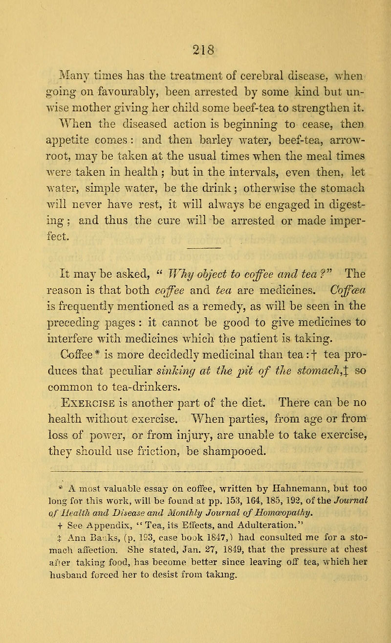 Many times has the treatment of cerebral disease, when going- on favourably, been arrested by some kind but un- wise mother giving her child some beef-tea to strengthen it. When the diseased action is beginning to cease, then appetite comes: and then barley water, beef-tea, arrow- root, may be taken at the usual times when the meal times were taken in health; but in the intervals, even then, let water, simple water, be the drink; otherwise the stomach will never have rest, it will always be engaged in digest- ing ; and thus the cure will be arrested or made imper- fect. It may be asked,  JVhi/ ohject to coffee and tea V The reason is that both coffee and tea are medicines. Coffcea is frequently mentioned as a remedy, as will be seen in the preceding pages : it cannot be good to give medicines to interfere with medicines which the patient is taking. Coffee * is more decidedly medicinal than tea: f tea pro- duces that peculiar sinhing at the pit of the stomach,^ so common to tea-drinkers. ExEECiSE is another part of the diet. There can be no health without exercise. When parties, from age or from loss of power, or from injury, are unable to take exercise, they should use friction, be shampooed. * A most valuable essay on coffee, written by Hahnemann, but too long for this work, will be found at pp. 153, 164, 185, 192, of the Journal of Health and Disease and Monthly Journal of Homoeopathy. t See Appendix,  Tea, its Etfects, and Adulteration. t Ana Baiks, (p. 193, case book 1847,1 had consulted me for a sto- mach affection. She stated, Jan. 27, 1849, that the pressure at chest afier taking food, has become better since leaving off tea, which her husband forced her to desist from taking.