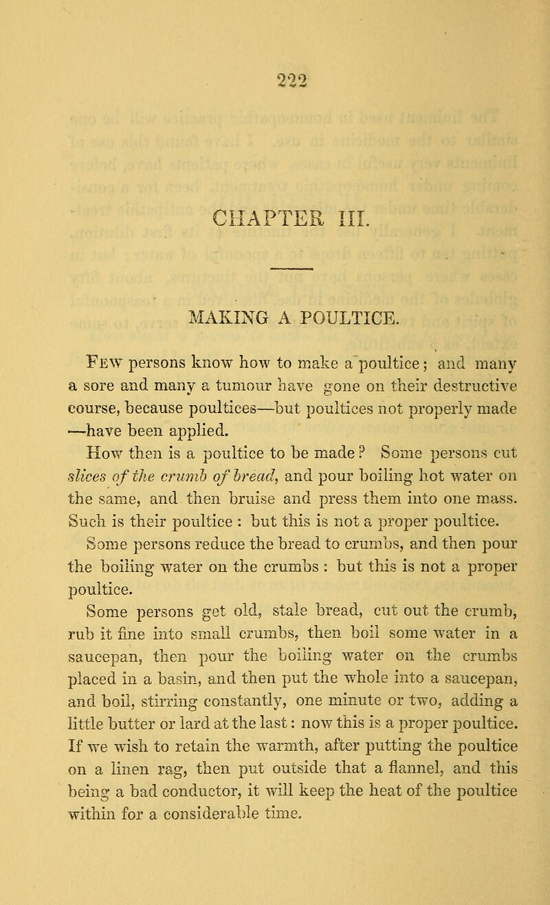 900 CHAPTER III. MAKING A POULTICE. Few persons know how to make apoultice; and many a sore and many a tumour have gone on their destructive course, because poultices—but poultices not properly made •—have been applied. How then is a poultice to be made ? Some persons cut slices of the crumb of hread, and pour boiling hot water on the same, and then bruise and press them into one mass. Such is their poultice : but this is not a proper poultice. Some persons reduce the bread to crumbs, and then pour the boiling water on the crumbs : but this is not a proper poultice. Some persons get old, stale bread, cut out the crumb, rub it fine into small crumbs, then boil some water in a saucepan, then pour the boiling water on the crumbs placed in a basin, and then put the whole into a saucepan, and boil, stirring constantly, one minute or two, adding a little butter or lard at the last: now this is a proper poultice. If we wish to retain the warmth, after putting the poultice on a linen rag, then put outside that a flannel, and this being a bad conductor, it will keep the heat of the poultice within for a considerable time.