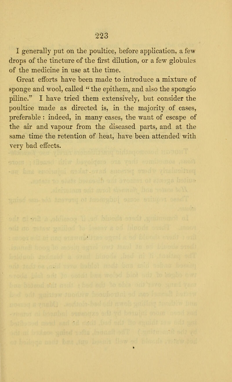 I generally put on the poultice, before apiDlication, a few drops of the tincture of the first dilution, or a few globules of the medicine in use at the time. Great efforts have been made to introduce a mixture of sponge and wool, called  the epithem, and also the spongio piline. I hare tried them extensively, but consider the poultice made as directed is, in the majority of cases, preferable : indeed, in many cases, the want of escape of the air and vapour from the diseased parts, and at the same time the retention of heat, have been attended with very bad effects.