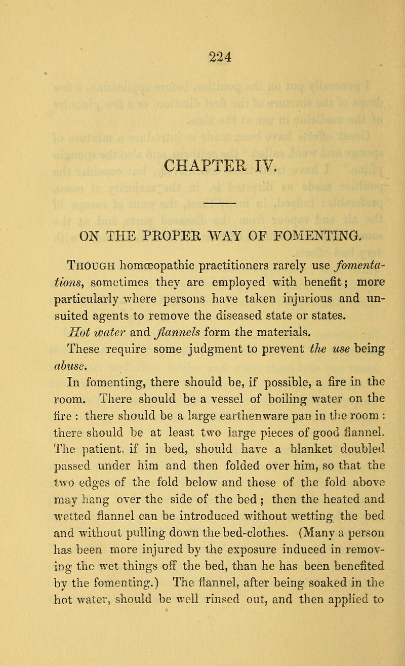 CHAPTER IV. ON THE PROPER WAY OF FOMENTING. Though homoeopathic practitioners rarely use fomenta- tions^ sometimes they are employed with benefit; more particularly where persons have taken injurious and un- suited agents to remove the diseased state or states. Sot water and Jlannels form the materials. These require some judgment to prevent the icse being abuse. In fomenting, there should be, if possible, a fire in the room. There should be a vessel of boiling water on the fire : there should be a large earthenware pan in the room : there should be at least two large pieces of good flannel. The patient, if in bed, should have a blanket doubled passed under him and then folded over him, so that the two edges of the fold below and those of the fold above may hang over the side of the bed 5 then the heated and wetted flannel can be introduced without w'etting the bed and Vt'ithout pulling down the bed-clothes. (Many a person has been more injured by the exposure induced in remov- ing the wet things off the bed, than he has been benefited by the fomenting.) The flannel, after being soaked in the hot water, should be well rinsed out, and then applied to